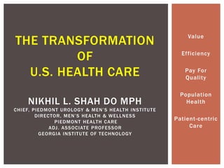 Value
Efficiency
Pay For
Quality
Population
Health
Patient-centric
Care
THE TRANSFORMATION
OF
U.S. HEALTH CARE
NIKHIL L. SHAH DO MPH
CHIEF, PIEDMONT UROLOGY & MEN’S HEALTH INSTITUTE
DIRECTOR, MEN’S HEALTH & WELLNESS
PIEDMONT HEALTH CARE
ADJ. ASSOCIATE PROFESSOR
GEORGIA INSTITUTE OF TECHNOLOGY
 