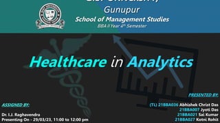 GIET UNIVERSITY,
Gunupur
School of Management Studies
BBA II Year4th Semester
Healthcare in Analytics
ASSIGNED BY:
Dr. I.J. Raghavendra
Presenting On - 29/03/23, 11:00 to 12:00 pm
PRESENTED BY:
(TL) 21BBA036 Abhishek Christ Das
21BBA007 Jyoti Das
21BBA021 Sai Kumar
21BBA027 Kotni Rohit
 
