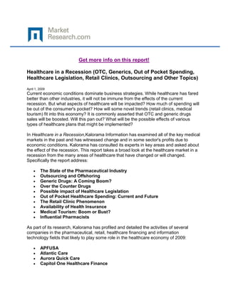 Get more info on this report!

Healthcare in a Recession (OTC, Generics, Out of Pocket Spending,
Healthcare Legislation, Retail Clinics, Outsourcing and Other Topics)

April 1, 2009
Current economic conditions dominate business strategies. While healthcare has fared
better than other industries, it will not be immune from the effects of the current
recession. But what aspects of healthcare will be impacted? How much of spending will
be out of the consumer's pocket? How will some novel trends (retail clinics, medical
tourism) fit into this economy? It is commonly asserted that OTC and generic drugs
sales will be boosted. Will this pan out? What will be the possible effects of various
types of healthcare plans that might be implemented?

In Healthcare in a Recession,Kalorama Information has examined all of the key medical
markets in the past and has witnessed change and in some sector's profits due to
economic conditions. Kalorama has consulted its experts in key areas and asked about
the effect of the recession. This report takes a broad look at the healthcare market in a
recession from the many areas of healthcare that have changed or will changed.
Specifically the report address:

         The State of the Pharmaceutical Industry
         Outsourcing and Offshoring
         Generic Drugs: A Coming Boom?
         Over the Counter Drugs
         Possible impact of Healthcare Legislation
         Out of Pocket Healthcare Spending: Current and Future
         The Retail Clinic Phenomenon
         Availability of Health Insurance
         Medical Tourism: Boom or Bust?
         Influential Pharmacists

As part of its research, Kalorama has profiled and detailed the activities of several
companies in the pharmaceutical, retail, healthcare financing and information
technology fields that likely to play some role in the healthcare economy of 2009:

         APFUSA
         Atlantic Care
         Aurora Quick Care
         Capitol One Healthcare Finance
 