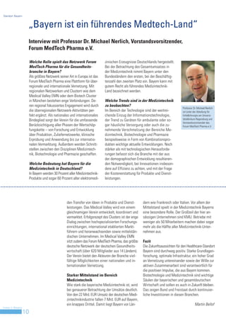 Standort Bayern



                     „Bayern ist ein führendes Medtech-Land“
                     Interview mit Professor Dr. Michael Nerlich, Vorstandsvorsitzender,
                     Forum MedTech Pharma e.V.

                         Welche Rolle spielt das Netzwerk Forum               zinischen Erzeugnisse Deutschlands hergestellt.
                         MedTech Pharma für die Gesundheits-                  Bei der Betrachtung des Gesamtumsatzes in
                         branche in Bayern?                                   der Medizintechnik nimmt Bayern unter den
                         Als größtes Netzwerk seiner Art in Europa ist das    Bundesländern den ersten, bei der Beschäftig-
                         Forum MedTech Pharma eine Plattform für über-        tenzahl den zweiten Platz ein. Bayern kann mit
                         regionale und internationale Vernetzung. Mit         gutem Recht als führendes Medizintechnik-
                         regionalen Netzwerken und Clustern wie dem           Land bezeichnet werden.
                         Medical Valley EMN oder dem Biotech Cluster
                         in München bestehen enge Verbindungen. De-           Welche Trends sind in der Medizintechnik
                         ren regional fokussiertes Engagement wird durch      zu beobachten?
                                                                                                                                    Professor Dr. Michael Nerlich
                         die überregionalen Netzwerk-Aktivitäten per-         Im Bereich der Technologie sind der weitrei-          ist Leiter der Abteilung für
                         fekt ergänzt. Als nationales und internationales     chende Einzug der Informationstechnologie,            Unfallchirurgie am Universi-
                         Bindeglied sorgt der Verein für die umfassende       der Trend zu Geräten für ambulante oder so-           tätsklinikum Regensburg und
                                                                                                                                    Vorstandsvorsitzender des
                         Berücksichtigung aller Phasen der Wertschöp-         gar häusliche Versorgung oder auch die zu-            Forum MedTech Pharma e.V.
                         fungskette – von Forschung und Entwicklung           nehmende Verschmelzung der Bereiche Me-
                         über Produktion, Zuliefernetzwerke, klinische        dizintechnik, Biotechnologie und Pharmazie
                         Erprobung und Anwendung bis zur internatio-          beispielsweise in Form von Kombinationspro-
                         nalen Vermarktung. Außerdem werden Schnitt-          dukten wichtige aktuelle Entwicklungen. Noch
                         stellen zwischen den Disziplinen Medizintech-        stärker als mit technologischen Herausforde-
                         nik, Biotechnologie und Pharmazie geschaffen.        rungen befasst sich die Branche mit der aus
                                                                              der demographischen Entwicklung resultieren-
                         Welche Bedeutung hat Bayern für die                  den Notwendigkeit, bei Innovationen insbeson-
                         Medizintechnik in Deutschland?                       dere auf Effizienz zu achten, und mit der Frage
                         In Bayern werden 30 Prozent aller Medizintechnik-    der Kostenerstattung für Produkte und Dienst-
                         Produkte und sogar 60 Prozent aller elektromedi-     leistungen.




                                                   den Transfer von Ideen in Produkte und Dienst-        dern wie Frankreich oder Italien. Vor allem der
                                                   leistungen. Das Medical Valley wird von einem         Mittelstand spielt in der Medizintechnik Bayerns
                                                   gleichnamigen Verein entwickelt, koordiniert und      eine besondere Rolle. Der Großteil der hier an-
                                                   vermarktet. Erfolgsrezept des Clusters ist der enge   sässigen Unternehmen sind KMU. Betriebe mit
                                                   Dialog zwischen hochspezialisierten Forschungs-       weniger als 50 Mitarbeitern machen dabei sogar
                                                   einrichtungen, international etablierten Markt-       mehr als die Hälfte aller Medizintechnik-Unter-
                                                   führern und heranwachsenden sowie mittelstän-         nehmen aus.
                                                   dischen Unternehmen. Im Medical Valley EMN
                                                   sitzt zudem das Forum MedTech Pharma, das größte      Fazit
                                                   deutsche Netzwerk der deutschen Gesundheits-          Die Zukunftsaussichten für den Healthcare-Standort
                                                   wirtschaft (über 620 Mitglieder aus 14 Ländern).      Bayern sind durchweg positiv. Starke Grundlagen-
                                                   Der Verein bietet den Akteuren der Branche viel-      forschung, optimale Infrastruktur, ein hoher Grad
                                                   fältige Möglichkeiten einer nationalen und in-        an Vernetzung untereinander sowie der Wille zur
                                                   ternationalen Vernetzung.                             aktiven Zusammenarbeit sind verantwortlich für
                                                                                                         die positiven Impulse, die aus Bayern kommen.
                                                   Starker Mittelstand im Bereich                        Biotechnologie und Medizintechnik sind wichtige
                                                   Medizintechnik                                        Säulen der bayerischen und gesamtdeutschen
                                                   Wie stark die bayerische Medizintechnik ist, wird     Wirtschaft und sollen es auch in Zukunft bleiben.
                                                   bei genauerer Betrachtung der Umsätze deutlich.       Das zeigen Bund und Freistaat durch kontinuier-
                                                   Von den 22 Mrd. EUR Umsatz der deutschen Medi-        liche Investitionen in diesen Branchen.
                                                   zintechnikindustrie fallen 7 Mrd. EUR auf Bayern,
                                                   ein knappes Drittel. Damit liegt Bayern vor Län-                                            Martin Bellof
Invest in Bavaria
                    10
 