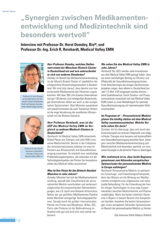 Standort Bayern



                         „Synergien zwischen Medikamenten-
                         entwicklung und Medizintechnik sind
                         besonders wertvoll“
                         Interview mit Professor Dr. Horst Domdey, BioM, und
                         Professor Dr.-Ing. Erich R. Reinhardt, Medical Valley EMN


                                                            Herr Professor Domdey, welchen Stellen-               Wo sehen Sie das Medical Valley EMN in
                                                            wert nimmt der Münchner Biotech-Cluster               zehn Jahren?
                                                            in Deutschland ein und wie unterscheidet              Reinhardt: Bis 2022 werden viele Innovationen
                                                            er sich von anderen Standorten?                       aus dem Medical Valley EMN gezeigt haben, dass
                                                            Domdey: Im Bereich der Medikamentenentwicklung        sie einen nachhaltigen Beitrag zur Effizienz und
                                                            ist der Munich Biotech Cluster m4 zweifelsfrei der    Effektivität der Gesundheitsversorgung leisten.
                                                            erfolgreichste Biotechnologiestandort in Deutsch-     Erste Abschätzungen bei einigen Spitzencluster-
                                                            land. Wir sind stolz darauf, dass bereits vier hier   projekten zeigen, dass alleine in Deutschland pro
                                                            entwickelte Medikamente den Patienten zugute          Jahr 7,5 Mrd. EUR eingespart werden können –
                            Professor Dr. Horst Domdey      kommen. Mit über 300 Life-Science-Unternehmen         ohne Qualitätsverlust. Durch Struktur- und Prozes-
                           ist Geschäftsführer der BioM     und gut 130 kleinen und mittelgroßen Biotechnolo-     sinnovationen entwickelt sich das Medical Valley
                           Biotech Cluster Development      gie-Unternehmen zählen wir auch zu den europä-        EMN zudem zu einer Modellregion für optimale
                         GmbH und Sprecher des baye-
                         rischen Biotechnologie Clusters.   ischen Spitzenreitern. Was München auszeichnet        Gesundheitsversorgung mit internationalem Refe-
                                                            und sowohl Innovation als auch Translation fördert,   renzcharakter.
                                                            ist die enge Verzahnung der exzellenten Wissen-
                                                            schaft mit der Biotech-Industrie.                     Im Programm m4 – Personalisierte Medizin
                                                                                                                  planen Sie künftig stärker mit dem Medical
                                                            Herr Professor Reinhardt, was ist der                 Valley zusammenzuarbeiten. Welche Vor-
                                                            USP des Medical Valley EMN im Ver-                    teile sehen Sie darin?
                                                            gleich zu anderen Medtech-Clustern in                 Domdey: Ich bin überzeugt, dass sich durch das
                                                            Deutschland?                                          Zusammenspiel von präziser Diagnostik und zielge-
                                                            Reinhardt: Im Medical Valley EMN entwickeln           richteter Therapie eine bessere und kosteneffekti-
                                                            Global Player wie Siemens und viele KMU inno-         vere Gesundheitsversorgung erreichen lässt. Syner-
                                                            vative Medizintechnik. Bereits in der Frühphase       gien zwischen Medikamentenentwicklung und
                                                            des Innovationsprozesses arbeiten sie eng mit         Medizintechnik sind besonders wertvoll, um inno-
                             Professor Dr.-Ing. Erich R.
                              Reinhardt ist geschäfts-      Partnern aus Wissenschaft und Gesundheitsver-         vative Konzepte in die klinische Praxis zu übertragen.
                               führender Vorstand des       sorgung zusammen. So entsteht eine nachhaltige
                              Medical Valley EMN e.V.       Problemlösungskompetenz, die verbunden mit der        Wie realistisch ist es, dass beide Regionen
                                                            Technologiekompetenz der Partner die Innovations-     gemeinsam zum führenden europäischen
                                                            stärke des Medical Valley auszeichnet.                Spitzencluster der personalisierten Medizin
                                                                                                                  in Europa aufsteigen?
                                                            Was ist Ihre Vision für den Biotech-Standort          Reinhardt: Personalisierte Medizin ist weltweit
                                                            München in zehn Jahren?                               ein Forschungs- und Entwicklungsschwerpunkt,
                                                            Domdey: München hat sich der Medikamentenent-         denn das Wissen um die Wirkung von Medika-
                                                            wicklung, speziell dem Zukunftstrend der perso-       menten ermöglicht eine zielgenauere und indivi-
                                                            nalisierten Medizin verschrieben und verbessert       duelle Behandlung. Für die Entwicklung der hier-
                                                            zielgerichtet die entsprechenden Rahmenbedin-         für nötigen Technologien ist eine enge Zusam-
                                                            gungen, wie z.B. durch eine Biobank-Infrastruktur.    menarbeit zwischen Medizintechnik und Pharma
                                                            Neben der gut gefüllten Medikamenten-Pipeline         unabdingbar. Wenn die beiden stärksten Stand-
                                                            bietet München einzigartige Technologieplattfor-      orte in Bayern in diesem Bereich ihre Kompeten-
                                                            men. Gerade durch die großen internationalen          zen bündeln, bestehen die besten Voraussetzun-
                                                            Partner von Firmen wie Morphosys, Wilex, 4SC,         gen, einen europaweit führenden Spitzencluster
                                                            Pieris oder Proteros ist die Wahrnehmung im           im Bereich der personalisierten Medizin zu formen.
                                                            Ausland sehr gut und wird sich noch weiter ver-
                                                            bessern.                                                            Das Interview führte Markus Hofelich.
Invest in Bavaria
                    12
 