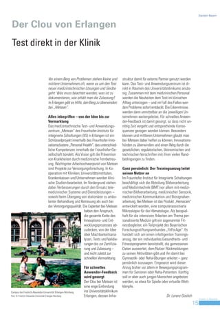 Standort Bayern



Der Clou von Erlangen
Test direkt in der Klinik


                                          Vor einem Berg von Problemen stehen kleine und          struktur damit für externe Partner genutzt werden
                                          mittlere Unternehmen oft, wenn es um den Test           kann. Das Test- und Anwendungszentrum ist di-
                                          neuer medizintechnischer Lösungen und Geräte            rekt in Räumen des Universitätsklinikums ansäs-
                                          geht: Was muss beachtet werden, was ist zu              sig. Zusammen mit dem medizinischen Personal
                                          dokumentieren, wie erhält man die Zulassung?            werden die Neuheiten dem Test im klinischen
                                          In Erlangen gibt es Hilfe, den Berg zu überwinden:      Alltag unterzogen – und im Fall des Falles wer-
                                          bei „Metean“.                                           den Probleme sofort entdeckt. Die Erkenntnisse
                                                                                                  werden dann unmittelbar an die jeweiligen Un-
                                          Alles inbegriffen – von der Idee bis zur                ternehmen weitergeleitet. Für schnelles Anwen-
                                          Vermarktung                                             der-Feedback ist damit gesorgt, so dass nicht un-
                                          Das medizintechnische Test- und Anwendungs-             nötig Zeit vergeht und entsprechende Konse-
                                          zentrum „Metean“ des Fraunhofer-Instituts für           quenzen gezogen werden können. Besonders
                                          integrierte Schaltungen (IIS) in Erlangen ist ein       kleinen und mittleren Unternehmen glaubt man
                                          Schlüsselprojekt innerhalb des Fraunhofer-Inno-         bei Metean dabei helfen zu können, Innovations-
                                          vationsclusters „Personal Health“, das unterschied-     hürden zu überwinden und einen Weg durch die
                                          liche Kompetenzen innerhalb der Fraunhofer-Ge-          gesetzlichen, regulatorischen, ökonomischen und
                                          sellschaft bündelt. Als Vision gilt die Prävention      technischen Vorschriften mit ihren vielen Rand-
                                          von Krankheiten durch medizinische Fernbetreu-          bedingungen zu finden.
                                          ung. Wichtigster Arbeitsschwerpunkt von Metean
                                          sind Projekte zur Versorgungsforschung. In Ko-          Ganz persönlich: Der Trainingsanzug leitet
                                          operation mit Kliniken, Universitätsinstituten,         seinen Nutzer an
                                          Krankenkassen und Unternehmen werden klini-             Im Fraunhofer-Institut für Integrierte Schaltungen
                                          sche Studien bearbeitet. Im Vordergrund stehen          beschäftigt sich die Abteilung Bildverarbeitung
                                          dabei Verbesserungen durch den Einsatz tele-            und Medizintechnik (BMT) vor allem mit medizi-
                                          medizinischer Systeme und Dienstleistungen –            nischer Bildverarbeitung, medizinischer Sensorik,
                                          sowohl beim Übergang von stationärer zu ambu-           medizinischer Kommunikation und Biosignalver-
                                          lanter Behandlung und Betreuung als auch bei            arbeitung. Bei Metean ist das Produkt „Hemacam“
                                          der Versorgungsqualität. Die Experten bei Metean        entwickelt worden, eine computerassistierte
                                                                     haben den Anspruch,          Mikroskopie für die Hämatologie. Als beispiel-
                                                                     die gesamte Kette des        haft für die intensiven Arbeiten am Thema per-
                                                                     Innovations- und Ent-        sonalisierte Medizin gilt ein sogenannter Fit-
                                                                     wicklungsprozesses ab-       nessbegleiter, ein Teilprojekt des Bayerischen
                                                                     zudecken, von der Idee       Forschungsstiftungsverbundes „FitForAge“. Es
                                                                     über Machbarkeitsana-        handelt sich um einen intelligenten Trainings-
                                                                     lysen, Tests und Validie-    anzug, der ein individuelles Gesundheits- und
                                                                     rungen bis zur Zertifizie-   Fitnessprogramm bereitstellt, die gemessenen
                                                                     rung und Zulassung –         Daten auswertet, dem Nutzer Rückmeldungen
                                                                     und nicht zuletzt zur        zu seinen Aktivitäten gibt und ihn damit bei
                                                                     schnellen Vermarktung.       Gymnastik- oder Reha-Übungen anleitet – ganz
                                                                                                  persönlich sozusagen. Eingesetzt wird dieser
                                                                     Für schnelles                Anzug bisher vor allem in Bewegungsprogram-
                                                                     Anwender-Feedback            men für Senioren oder Reha-Patienten. Künftig
                                                                     wird gesorgt                 soll er aber auch jungen Menschen angeboten
                                                                     Der Clou bei Metean ist      werden, so etwa für Spiele oder virtuelle Wett-
                                                                     eine enge Einbindung         kämpfe.
Campus der Friedrich-Alexander-Universität Erlangen-Nürnberg         ins Universitätsklinikum
Foto: © Friedrich-Alexander-Universität Erlangen-Nürnberg            Erlangen, dessen Infra-                                     Dr. Lorenz Goslich
                                                                                                                                                            Invest in Bavaria
                                                                                                                                                       15
 