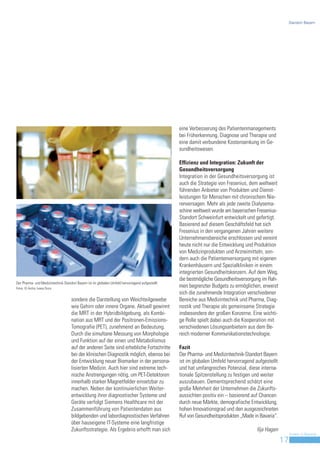 Standort Bayern




                                                                                                  eine Verbesserung des Patientenmanagements
                                                                                                  bei Früherkennung, Diagnose und Therapie und
                                                                                                  eine damit verbundene Kostensenkung im Ge-
                                                                                                  sundheitswesen.

                                                                                                  Effizienz und Integration: Zukunft der
                                                                                                  Gesundheitsversorgung
                                                                                                  Integration in der Gesundheitsversorgung ist
                                                                                                  auch die Strategie von Fresenius, dem weltweit
                                                                                                  führenden Anbieter von Produkten und Dienst-
                                                                                                  leistungen für Menschen mit chronischem Nie-
                                                                                                  renversagen. Mehr als jede zweite Dialysema-
                                                                                                  schine weltweit wurde am bayerischen Fresenius-
                                                                                                  Standort Schweinfurt entwickelt und gefertigt.
                                                                                                  Basierend auf diesem Geschäftsfeld hat sich
                                                                                                  Fresenius in den vergangenen Jahren weitere
                                                                                                  Unternehmensbereiche erschlossen und vereint
                                                                                                  heute nicht nur die Entwicklung und Produktion
                                                                                                  von Medizinprodukten und Arzneimitteln, son-
                                                                                                  dern auch die Patientenversorgung mit eigenen
                                                                                                  Krankenhäusern und Spezialkliniken in einem
                                                                                                  integrierten Gesundheitskonzern. Auf dem Weg,
                                                                                                  die bestmögliche Gesundheitsversorgung im Rah-
Der Pharma- und Medizintechnik-Standort Bayern ist im globalen Umfeld hervorragend aufgestellt.
Fotos: © Archiv, Ioana Drutu
                                                                                                  men begrenzter Budgets zu ermöglichen, erweist
                                                                                                  sich die zunehmende Integration verschiedener
                                    sondere die Darstellung von Weichteilgewebe                   Bereiche aus Medizintechnik und Pharma, Diag-
                                    wie Gehirn oder innere Organe. Aktuell gewinnt                nostik und Therapie als gemeinsame Strategie
                                    die MRT in der Hybridbildgebung, als Kombi-                   insbesondere der großen Konzerne. Eine wichti-
                                    nation aus MRT und der Positronen-Emissions-                  ge Rolle spielt dabei auch die Kooperation mit
                                    Tomografie (PET), zunehmend an Bedeutung.                     verschiedenen Lösungsanbietern aus dem Be-
                                    Durch die simultane Messung von Morphologie                   reich moderner Kommunikationstechnologie.
                                    und Funktion auf der einen und Metabolismus
                                    auf der anderen Seite sind erhebliche Fortschritte            Fazit
                                    bei der klinischen Diagnostik möglich, ebenso bei             Der Pharma- und Medizintechnik-Standort Bayern
                                    der Entwicklung neuer Biomarker in der persona-               ist im globalen Umfeld hervorragend aufgestellt
                                    lisierten Medizin. Auch hier sind extreme tech-               und hat umfangreiches Potenzial, diese interna-
                                    nische Anstrengungen nötig, um PET-Detektoren                 tionale Spitzenstellung zu festigen und weiter
                                    innerhalb starker Magnetfelder einsetzbar zu                  auszubauen. Dementsprechend schätzt eine
                                    machen. Neben der kontinuierlichen Weiter-                    große Mehrheit der Unternehmen die Zukunfts-
                                    entwicklung ihrer diagnostischer Systeme und                  aussichten positiv ein – basierend auf Chancen
                                    Geräte verfolgt Siemens Healthcare mit der                    durch neue Märkte, demografische Entwicklung,
                                    Zusammenführung von Patientendaten aus                        hohen Innovationsgrad und den ausgezeichneten
                                    bildgebenden und labordiagnostischen Verfahren                Ruf von Gesundheitsprodukten „Made in Bavaria“.
                                    über hauseigene IT-Systeme eine langfristige
                                    Zukunftsstrategie. Als Ergebnis erhofft man sich                                                  Ilja Hagen
                                                                                                                                                         Invest in Bavaria
                                                                                                                                                    17
 