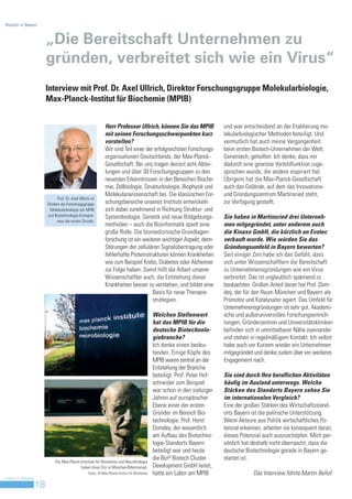 Biotech in Bayern



                         „Die Bereitschaft Unternehmen zu
                         gründen, verbreitet sich wie ein Virus“
                         Interview mit Prof. Dr. Axel Ullrich, Direktor Forschungsgruppe Molekularbiologie,
                         Max-Planck-Institut für Biochemie (MPIB)


                                                                Herr Professor Ullrich, können Sie das MPIB                     und war entscheidend an der Etablierung mo-
                                                                mit seinen Forschungsschwerpunkten kurz                         lekularbiologischer Methoden beteiligt. Und
                                                                vorstellen?                                                     vermutlich hat auch meine Vergangenheit
                                                                Wir sind Teil einer der erfolgreichsten Forschungs-             beim ersten Biotech-Unternehmen der Welt,
                                                                organisationen Deutschlands, der Max-Planck-                    Genentech, geholfen. Ich denke, dass mir
                                                                Gesellschaft. Bei uns tragen derzeit acht Abtei-                dadurch eine gewisse Vorbildfunktion zuge-
                                                                lungen und über 30 Forschungsgruppen zu den                     sprochen wurde, die andere inspiriert hat.
                                                                neuesten Erkenntnissen in den Bereichen Bioche-                 Übrigens hat die Max-Planck-Gesellschaft
                                                                mie, Zellbiologie, Strukturbiologie, Biophysik und              auch das Gelände, auf dem das Innovations-
                                                                Molekularwissenschaft bei. Die klassischen For-                 und Gründungszentrum Martinsried steht,
                               Prof. Dr. Axel Ullrich ist
                         Direktor der Forschungsgruppe          schungsbereiche unseres Instituts entwickeln                    zur Verfügung gestellt.
                          Molekularbiologie am MPIB             sich dabei zunehmend in Richtung Struktur- und
                         und Biotechnologie-Entrepre-           Systembiologie, Genetik und neue Bildgebungs-                   Sie haben in Martinsried drei Unterneh-
                               neur der ersten Stunde.
                                                                methoden – auch die Bioinformatik spielt eine                   men mitgegründet, unter anderem auch
                                                                große Rolle. Die biomedizinische Grundlagen-                    die Kinaxo GmbH, die kürzlich an Evotec
                                                                forschung ist ein weiterer wichtiger Aspekt, denn               verkauft wurde. Wie würden Sie das
                                                                Störungen der zellulären Signalübertragung oder                 Gründungsumfeld in Bayern bewerten?
                                                                fehlerhafte Proteinstrukturen können Krankheiten                Seit einiger Zeit habe ich das Gefühl, dass
                                                                wie zum Beispiel Krebs, Diabetes oder Alzheimer                 sich unter Wissenschaftlern die Bereitschaft
                                                                zur Folge haben. Somit hilft die Arbeit unserer                 zu Unternehmensgründungen wie ein Virus
                                                                Wissenschaftler auch, die Entstehung dieser                     verbreitet. Das ist unglaublich spannend zu
                                                                Krankheiten besser zu verstehen, und bildet eine                beobachten. Großen Anteil daran hat Prof. Dom-
                                                                                       Basis für neue Therapie-                 dey, der für den Raum München und Bayern als
                                                                                       strategien.                              Promotor und Katalysator agiert. Das Umfeld für
                                                                                                                                Unternehmensgründungen ist sehr gut. Akademi-
                                                                                                  Welchen Stellenwert           sche und außeruniversitäre Forschungseinrich-
                                                                                                  hat das MPIB für die          tungen, Gründerzentren und Universitätskliniken
                                                                                                  deutsche Biotechnolo-         befinden sich in unmittelbarer Nähe zueinander
                                                                                                  giebranche?                   und stehen in regelmäßigem Kontakt. Ich selbst
                                                                                                  Ich denke einen bedeu-        habe auch vor Kurzem wieder ein Unternehmen
                                                                                                  tenden. Einige Köpfe des      mitgegründet und denke zudem über ein weiteres
                                                                                                  MPIB waren zentral an der     Engagement nach.
                                                                                                  Entstehung der Branche
                                                                                                  beteiligt. Prof. Peter Hof-   Sie sind durch Ihre beruflichen Aktivitäten
                                                                                                  schneider zum Beispiel        häufig im Ausland unterwegs. Welche
                                                                                                  war schon in den siebziger    Stärken des Standorts Bayern sehen Sie
                                                                                                  Jahren auf europäischer       im internationalen Vergleich?
                                                                                                  Ebene einer der ersten        Eine der großen Stärken des Wirtschaftsstand-
                                                                                                  Gründer im Bereich Bio-       orts Bayern ist die politische Unterstützung.
                                                                                                  technologie. Prof. Horst      Wenn Akteure aus Politik wirtschaftliches Po-
                                                                                                  Domdey, der wesentlich        tenzial erkennen, arbeiten sie konsequent daran,
                                                                                                  am Aufbau des Biotechno-      dieses Potenzial auch auszuschöpfen. Mich per-
                                                                                                  logie-Standorts Bayern        sönlich hat deshalb nicht überrascht, dass die
                                                                                                  beteiligt war und heute       deutsche Biotechnologie gerade in Bayern ge-
                                                                                                  die BioM Biotech Cluster      startet ist.
                              Die Max-Planck-Institute für Biochemie und Neurobiologie
                                             haben ihren Sitz in München/Martinsried.             Development GmbH leitet,
                                                     Fotos: © Max-Planck-Institut für Biochemie   hatte ein Labor am MPIB                    Das Interview führte Martin Bellof.
Invest in Bavaria
                    18
 