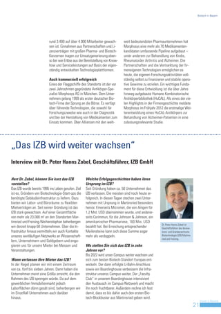 Biotech in Bayern




                           rund 3.400 auf über 4.000 Mitarbeiter gewach-        weit bedeutendsten Pharmaunternehmen hat
                           sen ist. Einnahmen aus Partnerschaften und Li-       Morphosys eine mehr als 70 Medikamenten-
                           zenzverträgen mit großen Pharma- und Biotech-        kandidaten umfassende Pipeline aufgebaut –
                           Konzernen tragen zur Umsatzgenerierung eben-         unter anderem zur Behandlung von Krebs,
                           so bei wie Erlöse aus der Bereitstellung von Know-   Rheumatoider Arthritis und Alzheimer. Die
                           how und Serviceleistungen auf Basis der eigen-       Partnerschaften und die Vermarktung der fir-
                           ständig entwickelten Technologieplattformen.         meneigenen Technologien ermöglichen es
                                                                                heute, die eigenen Forschungsaktivitäten voll-
                           Auch kommerziell erfolgreich                         ständig selbst zu finanzieren und stabile opera-
                           Eines der Flaggschiffe des Standorts ist der vor     tive Gewinne zu erzielen. Ein wichtiges Funda-
                           zwei Jahrzehnten gegründete Antikörper-Spe-          ment für diese Entwicklung ist die über Jahre
                           zialist Morphosys AG in München. Dem Unter-          hinweg aufgebaute Humane Kombinatorische
                           nehmen gelang 1999 als erster deutscher Bio-         Antikörperbibliothek (HuCAL). Als eines der vie-
                           tech-Firma der Sprung an die Börse. Es verfügt       len Highlights in der Firmengeschichte meldete
                           über führende Technologien, die sowohl für           Morphosys im Frühjahr 2012 die erstmalige Wei-
                           Forschungszwecke wie auch in der Diagnostik          terentwicklung eines HuCAL-Antikörpers zur
                           und bei der Herstellung von Medikamenten zum         Behandlung von Alzheimer-Patienten in eine
                           Einsatz kommen. Über Allianzen mit den welt-         zulassungsrelevante Studie.




„Das IZB wird weiter wachsen“
Interview mit Dr. Peter Hanns Zobel, Geschäftsführer, IZB GmbH


Herr Dr. Zobel, können Sie kurz das IZB              Welche Erfolgsgeschichten haben ihren
vorstellen?                                          Ursprung im IZB?
Das IZB wurde bereits 1995 ins Leben gerufen. Ziel   Seit Gründung haben ca. 50 Unternehmen das
ist es, Gründern von Biotechnologie-Start-ups die    IZB verlassen. Die meisten sind noch heute er-
benötigte Gebäudeinfrastruktur zu liefern. Dazu      folgreich. In diesen Tagen stechen zwei Unter-
bieten wir Labor- und Büroräume zu flexiblen         nehmen mit Ursprung in Martinsried besonders
Mietverträgen an. Seit seiner Gründung ist das       hervor. Einerseits Micromet, die von Amgen für
IZB stark gewachsen. Auf einer Gesamtfläche          1,2 Mrd. USD übernommen wurde, und anderer-
von mehr als 23.000 m² an den Standorten Mar-        seits Corimmun, für die Johnson & Johnson, ein
tinsried und Freising-Weihenstephan beherbergen      amerikanischer Pharmariese, 100 Mio. USD
                                                                                                           Dr. Peter Hanns Zobel ist
wir derzeit knapp 60 Unternehmen. Über die In-       bezahlt hat. Bei Erreichung entsprechender            Geschäftsführer des Innova-
frastruktur hinaus vermitteln wir auch Kontakte      Meilensteine kann sich diese Summe sogar              tions- und Gründerzentrums
unseres weitläufigen Netzwerks an Wissenschaft-      mehr als verdoppeln.                                  Biotechnologie (IZB) Martins-
                                                                                                           ried und Freising.
lern, Unternehmern und Geldgebern und enga-
gieren uns für unsere Mieter bei Messen und          Wo stellen Sie sich das IZB in zehn
Veranstaltungen.                                     Jahren vor?
                                                     Bis 2022 wird unser Campus weiter wachsen und
Wann verlassen Ihre Mieter das IZB?                  sich zum besten Biotech-Standort Europas ent-
In der Regel planen wir mit einem Zeitraum           wickeln. Der dann erfolgte U-Bahn-Anschluss
von ca. fünf bis sieben Jahren. Dann haben die       sowie ein Boardinghouse verbessern die Infra-
Unternehmen meist eine Größe erreicht, die den       struktur unseres Campus weiter. Der „Faculty
Rahmen des IZB sprengen würde. Da auf dem            Club“ in unserem Boardinghouse intensiviert
gewerblichen Immobilienmarkt jedoch                  den Austausch im Campus-Netzwerk und macht
Laborflächen dünn gesät sind, beherbergen wir        ihn noch fruchtbarer. Außerdem rechne ich fest
im Einzelfall Unternehmen auch darüber               damit, dass es bis dahin auch den ersten Bio-
hinaus.                                              tech-Blockbuster aus Martinsried geben wird.
                                                                                                                                                Invest in Bavaria
                                                                                                                                           21
 