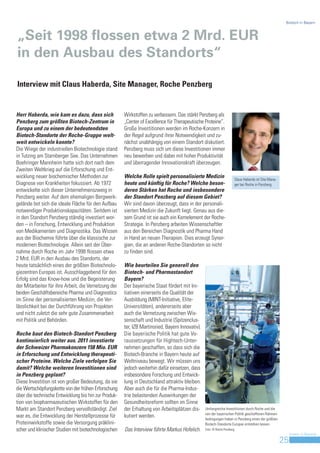 Biotech in Bayern



„Seit 1998 flossen etwa 2 Mrd. EUR
in den Ausbau des Standorts“

Interview mit Claus Haberda, Site Manager, Roche Penzberg


Herr Haberda, wie kam es dazu, dass sich              Wirkstoffen zu verbessern. Das stärkt Penzberg als
Penzberg zum größten Biotech-Zentrum in               „Center of Excellence für Therapeutische Proteine“.
Europa und zu einem der bedeutendsten                 Große Investitionen werden im Roche-Konzern in
Biotech-Standorte der Roche-Gruppe welt-              der Regel aufgrund ihrer Notwendigkeit und zu-
weit entwickeln konnte?                               nächst unabhängig von einem Standort diskutiert.
Die Wiege der industriellen Biotechnologie stand      Penzberg muss sich um diese Investitionen immer
in Tutzing am Starnberger See. Das Unternehmen        neu bewerben und dabei mit hoher Produktivität
Boehringer Mannheim hatte sich dort nach dem          und überragender Innovationskraft überzeugen.
Zweiten Weltkrieg auf die Erforschung und Ent-
wicklung neuer biochemischer Methoden zur             Welche Rolle spielt personalisierte Medizin                     Claus Haberda ist Site Mana-
Diagnose von Krankheiten fokussiert. Ab 1972          heute und künftig für Roche? Welche beson-                      ger bei Roche in Penzberg.
entwickelte sich dieser Unternehmenszweig in          deren Stärken hat Roche und insbesondere
Penzberg weiter. Auf dem ehemaligen Bergwerk-         der Standort Penzberg auf diesem Gebiet?
gelände bot sich die ideale Fläche für den Aufbau     Wir sind davon überzeugt, dass in der personali-
notwendiger Produktionskapazitäten. Seitdem ist       sierten Medizin die Zukunft liegt. Genau aus die-
in den Standort Penzberg ständig investiert wor-      sem Grund ist sie auch ein Kernelement der Roche-
den – in Forschung, Entwicklung und Produktion        Strategie. In Penzberg arbeiten Wissenschaftler
von Medikamenten und Diagnostika. Das Wissen          aus den Bereichen Diagnostik und Pharma Hand
aus der Biochemie führte über die klassische zur      in Hand an neuen Therapien. Dies erzeugt Syner-
modernen Biotechnologie. Allein seit der Über-        gien, die an anderen Roche-Standorten so nicht
nahme durch Roche im Jahr 1998 flossen etwa           zu finden sind.
2 Mrd. EUR in den Ausbau des Standorts, der
heute tatsächlich eines der größten Biotechnolo-      Wie beurteilen Sie generell den
giezentren Europas ist. Ausschlaggebend für den       Biotech- und Pharmastandort
Erfolg sind das Know-how und die Begeisterung         Bayern?
der Mitarbeiter für ihre Arbeit, die Vernetzung der   Der bayerische Staat fördert mit Ini-
beiden Geschäftsbereiche Pharma und Diagnostics       tiativen einerseits die Qualität der
im Sinne der personalisierten Medizin, die Ver-       Ausbildung (MINT-Initiative, Elite-
lässlichkeit bei der Durchführung von Projekten       Universitäten), andererseits aber
und nicht zuletzt die sehr gute Zusammenarbeit        auch die Vernetzung zwischen Wis-
mit Politik und Behörden.                             senschaft und Industrie (Spitzenclus-
                                                      ter, IZB Martinsried, Bayern Innovativ).
Roche baut den Biotech-Standort Penzberg              Die bayerische Politik hat gute Vo-
kontinuierlich weiter aus. 2011 investierte           raussetzungen für Hightech-Unter-
der Schweizer Pharmakonzern 158 Mio. EUR              nehmen geschaffen, so dass sich die
in Erforschung und Entwicklung therapeuti-            Biotech-Branche in Bayern heute auf
scher Proteine. Welche Ziele verfolgen Sie            Weltniveau bewegt. Wir müssen uns
damit? Welche weiteren Investitionen sind             jedoch weiterhin dafür einsetzen, dass
in Penzberg geplant?                                  insbesondere Forschung und Entwick-
Diese Investition ist von großer Bedeutung, da sie    lung in Deutschland attraktiv bleiben.
die Wertschöpfungskette von der frühen Erforschung    Aber auch die für die Pharma-Indus-
über die technische Entwicklung bis hin zur Produk-   trie belastenden Auswirkungen der
tion von biopharmazeutischen Wirkstoffen für den      Gesundheitsreform sollten im Sinne
Markt am Standort Penzberg vervollständigt. Ziel      der Erhaltung von Arbeitsplätzen dis-      Umfangreiche Investitionen durch Roche und die
                                                                                                 von der bayerischen Politik geschaffenen Rahmen-
war es, die Entwicklung der Herstellprozesse für      kutiert werden.                            bedingungen haben in Penzberg einen der größten
Proteinwirkstoffe sowie die Versorgung präklini-                                                 Biotech-Standorte Europas entstehen lassen.
scher und klinischer Studien mit biotechnologischen   Das Interview führte Markus Hofelich.      Foto: © Roche Penzberg
                                                                                                                                                          Invest in Bavaria
                                                                                                                                                     25
 