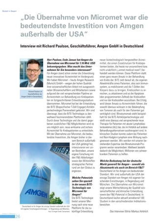 Biotech in Bayern



                         „Die Übernahme von Micromet war die
                         bedeutendste Investition von Amgen
                         außerhalb der USA“
                         Interview mit Richard Paulson, Geschäftsführer, Amgen GmbH in Deutschland


                                                            Herr Paulson, Ende Januar hat Amgen die                     neuer biotechnologisch hergestellter Arznei-
                                                            Übernahme von Micromet für 1,16 Mrd. USD                    mittel, die einen Zusatznutzen für Krebspa-
                                                            bekanntgegeben. Was macht das Unter-                        tienten bieten, die heute nur unzureichend bzw.
                                                            nehmen für Sie besonders interessant?                       nicht ursächlich („unmet medical need“) be-
                                                            Für Amgen stand schon immer die Entwicklung                 handelt werden können. Diese Plattform stellt
                                                            neuer innovativer Arzneimittel im Vordergrund.              einen ganz neuen Ansatz in der Behandlung
                                                            Wir haben Micromet – heute Amgen Research                   von Krebs dar. BiTE zielt darauf ab, die eigenen
                                                            (Munich) GmbH – wegen der hohen Qualität                    Abwehrkräfte eines Patienten, also sein Immun-
                                                            ihrer wissenschaftlichen Arbeit mit ausgezeich-             system, zu mobilisieren und die T-Zellen des
                                 Richard Paulson ist
                                                            neten Wissenschaftlern und Mitarbeitern sowie               Körpers dazu zu bringen, Krebszellen zu er-
                                Geschäftsführer der         aufgrund der viel versprechenden Pipeline an                reichen, zu attackieren und so die Apoptose
                         Amgen GmbH in Deutschland.         Arzneimitteln zur Behandlung von Krebspatien-               (den programmierten Zelltod) der Krebszellen
                                                            ten im fortgeschrittenen Entwicklungsstadium                und nur der Krebszellen auszulösen. Bei Erfolg
                                                            übernommen. Micromet hat bei der Entwicklung                wird dieser Ansatz zu Arzneimitteln führen, die
                                                            der BiTE (Bispezifischer T-Zell Engager)-Antikör-           sowohl überaus wirksam in der Bekämpfung
                                                            pertechnologie Pionierarbeit geleistet. Wir sind            von Tumoren als auch für den Patienten gut
                                                            überzeugt, dass die BiTE-Technologie zu den                 verträglich sind. Blinatumomab steht beispiel-
                                                            weltweit faszinierendsten Plattformen zählt.                haft für die BiTE-Antikörpertechnologie und
                                                            Durch diese Technologie und die damit gege-                 stellt eine überaus viel versprechende neue
                                                            benen zusätzlichen F&E-Möglichkeiten wird es                Therapie für Patienten mit akuter Lymphoblas-
                                                            uns möglich sein, neue wirksame und sichere                 tenleukämie (ALL) dar, die im Hinblick auf andere
                                                            Arzneimittel für Krebspatienten zu entwickeln.              Behandlungsalternativen austherapiert sind. In
                                                            Mit der Übernahme von Micromet, die bedeu-                  klinischen Studien konnte zudem bei Patienten
                                                            tendste Investition, die Amgen bisher in die-               mit Non-Hodgkin-Lymphom eine Wirkung nach-
                                                                                      sem Bereich außerhalb             gewiesen werden. Wir werden mit unserer be-
                                                                                      der USA getätigt hat,             stehenden Expertise das Blinatumomab-Pro-
                                                                                      intensivieren wir un-             gramm weiter vorantreiben. Weltweit besteht
                                                                                      ser Bestreben, unsere             dadurch die Möglichkeit, Millionen von schwer-
                                                                                      eigene Forschung mit              kranken Patienten zu helfen.
                                                                                      den F&E-Abteilungen
                                                                                      sowie den Wirkstoffen             Welche Bedeutung hat der deutsche
                                                                                      strategischer Partner             Markt generell für Amgen – sowohl als
                                                                                      rund um den Globus zu             Absatzmarkt als auch im Bereich F&E?
                                                                                      ergänzen.                         Deutschland ist für Amgen ein bedeutender
                                                                                                                        Standort. Wir sind außerhalb der USA der
                                                                                                Welche Potenziale       einzige Standort von Amgen mit eigenen for-
                                                                                                sehen Sie speziell      schenden Einrichtungen, in Regensburg und
                                                                                                in der neuen BiTE-      München. Die Übernahme von Micromet
                                                                                                Technologie von         zeigt unsere Wertschätzung der Qualität wis-
                                                                                                Micromet für            senschaftlicher und klinischer Entwicklung
                                                                                                Amgen?                  sowie das F&E-Potenzial in Deutschland. In
                                                                                                Die BiTE-Technologie    Deutschland laufen aktuell annähernd 100
                                                                                                bietet unserer Mei-     Studien in den verschiedensten Indikations-
                                                                                                nung nach eine neue     bereichen.
                           Deutschland ist für Amgen der einzige Standort außerhalb der USA
                         mit eigenen Forschungseinrichtungen – in Regensburg und München.       Plattform für die zu-
                                                              Foto: © Amgen GmbH, Deutschland   künftige Entwicklung             Das Interview führte Markus Hofelich.
Invest in Bavaria
                    26
 