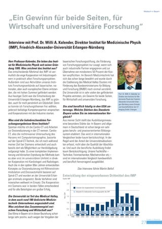 Medtech in Bayern



„Ein Gewinn für beide Seiten, für
Wirtschaft und universitäre Forschung“

Interview mit Prof. Dr. Willi A. Kalender, Direktor Institut für Medizinische Physik
(IMP), Friedrich-Alexander-Universität Erlangen-Nürnberg


Herr Professor Kalender, Sie leiten das Insti-       bayerischen Forschungsstiftung, die Förderung
tut für Medizinische Physik seit seiner Grün-        von Forschungsprojekten nur zusagt, wenn sich
dung 1995. Was zeichnet das Institut aus?            auch industrielle Partner engagieren und zur
Das entscheidende Merkmal des IMP ist ver-           Übernahme von mindestens 50 Prozent der Kos-
mutlich die enge Kooperation mit Industriepart-      ten verpflichten. Im Bereich Medizintechnik hat
nern in praktisch allen Forschungsprojekten.         sich das schon lange bewährt und wurde durch
Außerdem sind aus Aktivitäten unseres Insti-         die Etablierung des Medical Valley Clusters mit
tuts Forschungsverbünde auf bayerischer, na-         Förderung des Bundesministeriums für Bildung
tionaler, aber auch europäischer Ebene entstan-      und Forschung (BMBF) noch einmal verstärkt.
den, die mit hohen Summen gefördert werden.          Die Universität ist in sehr vielen der geförderten                                    Prof. Dr. Willi A. Kalender ist
Aus heutiger Sicht war die Entscheidung der          Projekte vertreten, ein Gewinn für beide Seiten,                                      Direktor des Instituts für Me-
Universität Erlangen-Nürnberg, das IMP zu grün-      für Wirtschaft und universitäre Forschung.                                            dizinische Physik der Friedrich-
                                                                                                                                           Alexander-Universität Erlan-
den, auch für mich persönlich ein Glücksfall. Denn                                                                                         gen-Nürnberg sowie Gründer
so konnte ich Forschungsthemen frei wählen,          Sie sind beruflich häufig in den USA un-                                              und Geschäftsführer der CT
jederzeit beliebige Kompetenzpartner ansprechen      terwegs. Welche Stärken des Standorts                                                 Imaging GmbH, Erlangen.

und Kooperationen mit der Industrie starten.         Bayern sehen Sie im internationalen Ver-
                                                     gleich?
Was sind die bahnbrechendsten For-                   Aus meiner Sicht stellt das Ausbildungsniveau
schungsergebnisse Ihres Instituts?                   eine besondere Stärke dar. In Bayern und allge-
Spontan möchte ich die Cardio-CT und Arbeiten        mein in Deutschland ist schon lange ein sehr
zur Dosisreduzierung in der CT nennen. Cardio-       gutes berufs- und praxisorientiertes Bildungs-
CT, also die nichtinvasive Untersuchung des          system etabliert. Das wird in internationalen
Herzens mit Computertomographie, basierte            Vergleichen leider kaum berücksichtigt. In der
auf der Spiral-CT-Technik, die ich noch während      Regel wird der Anteil der Universitätsabsolven-
meiner Zeit bei Siemens entwickelt und auch          ten erfasst, nicht aber die Qualität der Abschlüs-
bereits dort als Möglichkeit zur Herzbildgebung      se. Und auch die berufliche Ausbildung findet
aufgezeigt habe. Zu einer kompletten Implemen-       kaum Berücksichtigung. Unsere Fachkräfte –
tierung und klinischen Erprobung der Methode kam     Techniker, Feinmechaniker, Mechatroniker etc.–
es aber erst im universitären Umfeld in direk-       sind im internationalen Vergleich handwerklich
ter Kooperation mit Kardiologen und Radiologen.      und beruflich hervorragend ausgebildet.
Auch die in den späten 90er Jahren entwickelten
Konzepte zur Dosisreduzierung mit Röhrenstrom-                                Das Interview führte Martin Bellof.
modulation und Dosisautomatik basieren auf
Spiral-CT und wurden an der Universität Erlan-       Entwicklung der eingeworbenen Drittmittel des IMP
gen erstmals eingesetzt. Beide Verfahren sind        Quelle: IMP

inzwischen weltweit im Einsatz. Die Kooperation                  2,5
mit Siemens war in beiden Fällen entscheidend
                                                                            Volumen der eingeworbenen Forschungsmittel
und für alle Beteiligten ein großer Erfolg.                      2,0
                                                                            Beispiele für bedeutende Forschungsprojekte des IMP
                                                      Mio. EUR




Die Universität ist Teil des Medical Valley,                     1,5

in dem auch rund 180 dedizierte Medizin-
                                                                 1,0
technik-Unternehmen angesiedelt sind.                                                                                                        FP 7/Breast CT
                                                                                                                                           (Europäische Union)
Was zeichnet das Zusammenspiel zwi-                                                                                            FP 6/EU Dose
                                                                 0,5                                                        (Europäische Union)
schen Forschung und Wirtschaft aus?                                           FORBILD (Bay.       MEDBILD (Bay.                  orthoMiT            Forschergruppe
Das Klima in Bayern ist in dieser Beziehung schon                 0
                                                                       k.A.
                                                                            Forschungsstiftung) Forschungsstiftung)               (BMBF)              FOR661 (DFG)

lange sehr positiv, auch wegen der Vorgaben der                        1998 1999 2000 2001 2002 2003 2004 2005 2006 2007 2008 2009 2010 2011
                                                                                                                                                                                   Invest in Bavaria
                                                                                                                                                                              27
 