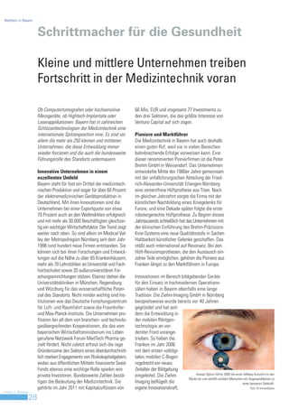 Medtech in Bayern



                         Schrittmacher für die Gesundheit

                         Kleine und mittlere Unternehmen treiben
                         Fortschritt in der Medizintechnik voran

                         Ob Computertomografen oder hochsensitive               66 Mio. EUR und insgesamt 77 Investments zu
                         Messgeräte, ob Hightech-Implantate oder                den drei Sektoren, die das größte Interesse von
                         Laserapplikationen: Bayern hat in zahlreichen          Venture Capital auf sich zogen.
                         Schlüsseltechnologien der Medizintechnik eine
                         internationale Spitzenposition inne. Es sind vor       Pioniere und Marktführer
                         allem die mehr als 250 kleinen und mittleren           Die Medizintechnik in Bayern hat auch deshalb
                         Unternehmen, die diese Entwicklung immer               einen guten Ruf, weil sie in vielen Bereichen
                         wieder forcieren und die auch die bundesweite          bahnbrechende Erfolge vorweisen kann. Eine
                         Führungsrolle des Standorts untermauern.               dieser renommierten Pionierfirmen ist die Peter
                                                                                Brehm GmbH in Weisendorf. Das Unternehmen
                         Innovative Unternehmen in einem                        entwickelte Mitte der 1980er Jahre gemeinsam
                         exzellenten Umfeld                                     mit der unfallchirurgischen Abteilung der Fried-
                         Bayern steht für fast ein Drittel der medizintech-     rich-Alexander-Universität Erlangen-Nürnberg
                         nischen Produktion und sogar für über 60 Prozent       eine zementfreie Hüftprothese aus Titan. Noch
                         der elektromedizinischen Geräteproduktion in           im gleichen Jahrzehnt sorgte die Firma mit der
                         Deutschland. Mit ihren Innovationen sind die           künstlichen Nachbildung eines Kniegelenks für
                         Unternehmen bei einer Exportquote von etwa             Furore, und eine Dekade später folgte die erste
                         70 Prozent auch an den Weltmärkten erfolgreich         robotergerechte Hüftprothese. Zu Beginn dieses
                         und mit mehr als 30.000 Beschäftigten gleichzei-       Jahrtausends schließlich hat das Unternehmen mit
                         tig ein wichtiger Wirtschaftsfaktor. Der Trend zeigt   der klinischen Einführung des Brehm-Präzisions-
                         weiter nach oben. So sind allein im Medical Val-       Knie-Systems eine neue Qualitätsstufe in Sachen
                         ley der Metropolregion Nürnberg seit dem Jahr          Haltbarkeit künstlicher Gelenke geschaffen. Das
                         1998 rund hundert neue Firmen entstanden. Sie          stößt auch international auf Resonanz. Bei den
                         können sich bei ihren Forschungen und Entwick-         Hüft-Revisionsprothesen, die den Austausch ein-
                         lungen auf die Nähe zu über 65 Krankenhäusern,         zelner Teile ermöglichen, gehören die Pioniere aus
                         mehr als 70 Lehrstühlen an Universität und Fach-       Franken längst zu den Marktführern in Europa.
                         hochschulen sowie 20 außeruniversitären For-
                         schungseinrichtungen stützen. Ebenso stehen die        Innovationen im Bereich bildgebender Geräte
                         Universitätskliniken in München, Regensburg            für den Einsatz in hochmodernen Operations-
                         und Würzburg für das wissenschaftliche Poten-          sälen haben in Bayern ebenfalls eine lange
                         zial des Standorts. Nicht minder wichtig sind Ins-     Tradition. Die Ziehm Imaging GmbH in Nürnberg
                         titutionen wie das Deutsche Forschungszentrum          beispielsweise wurde bereits vor 40 Jahren
                         für Luft- und Raumfahrt sowie die Fraunhofer-          gegründet und hat seit-
                         und Max-Planck-Institute. Die Unternehmen pro-         dem die Entwicklung in
                         fitieren bei all dem von branchen- und technolo-       der mobilen Röntgen-
                         gieübergreifenden Kooperationen, die das vom           technologie an vor-
                         bayerischen Wirtschaftsministerium ins Leben           derster Front vorange-
                         gerufene Netzwerk Forum MedTech Pharma ge-             trieben. So haben die
                         zielt fördert. Nicht zuletzt erfreut sich die rege     Franken im Jahr 2006
                         Gründerszene des Sektors eines überdurchschnitt-       mit dem ersten volldigi-
                         lich starken Engagements von Risikokapitalgebern,      talen, mobilen C-Bogen
                         wobei aus öffentlichen Mitteln finanzierte Seed-       regelrecht ein neues
                         Fonds ebenso eine wichtige Rolle spielen wie           Zeitalter der Bildgebung
                         private Investoren. Bundesweite Zahlen bestä-          eingeleitet. Die Ziehm           Human Optics führte 2008 die erste faltbare Kunstiris in den
                                                                                                             Markt ein und verhilft seitdem Menschen mit Augenproblemen zu
                         tigen die Bedeutung der Medizintechnik. Sie            Imaging beflügelt die                                               einer besseren Sehkraft.
                         gehörte im Jahr 2011 mit Kapitalzuflüssen von          eigene Innovationskraft,                                                  Foto: © HumanOptics
Invest in Bavaria
                    28
 