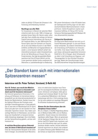 Medtech in Bayern




                           indem sie jährlich 15 Prozent des Umsatzes in die     Mit seinem Vertriebsnetz in über 40 Ländern kann
                           Forschung und Entwicklung investiert.                 der Optikspezialist künftig sogar von den über-
                                                                                 durchschnittlichen Wachstumschancen in Asien
                           Nachfrage aus aller Welt                              profitieren. Solche Perspektiven machen auch
                           Für Innovationen im Bereich der optischen Medi-       Investoren hellhörig. Im Februar 2012 hat die
                           zintechnik steht die im Jahr 1999 in Erlangen ge-     Schweizer Beteiligungsgesellschaft Medipart AG
                           gründete Human Optics AG. Bereits sieben Jahre        eine Aktienmehrheit erworben.
                           nach dem Start schaffte das anfangs mit Venture
                           Capital finanzierte Unternehmen den Sprung an         Erfolgreiche Dienstleister
                           die Frankfurter Börse. Im Jahr 2008 brachte die       Die bayerische Medizintechnik hat nicht nur ef-
                           Human Optics dann die Fachwelt zum Staunen,           fiziente Netzwerke geknüpft. Es sind auch Dienst-
                           als sie die erste faltbare Kunstiris in den Markt     leister entstanden, die anderen Unternehmen bei
                           einführte und Menschen mit Augenproblemen so          der Entwicklung und Produktion von Innovatio-
                           wieder zu einer besseren Sehkraft verhalf. Das        nen helfen. Einer dieser Anbieter ist die zu Be-
                           Unternehmen produziert zudem Intraokularlinsen,       ginn dieses Jahrtausends gegründete Corscience
                           die bei der Behandlung von Grauem Star zum            GmbH & Co. KG in Erlangen, deren Schwerpunkt
                           Einsatz kommen. Hier liegt das geschätzte Markt-      vor allem in der Entwicklung von Diagnose- und
                           wachstum bei 6 bis 8 Prozent jährlich und die         Therapiegeräten für Herz-Kreislauf-Erkrankun-
                           Linsen gewinnen darüber hinaus zunehmend als          gen liegt. Neben den Dienstleistungen bietet
                           Alternative zu Laserbehandlungen an Bedeutung.        das B2B-Unternehmen fertige Basistechnologien




„Der Standort kann sich mit internationalen
Spitzenzentren messen“
Interview mit Dr. Peter Terhart, Vorstand, S-Refit AG
Herr Dr. Terhart, was macht den Medizin-              lation mit elektrischen Impulsen neue Thera-
technikstandort Bayern so besonders und               pien für neurologische Krankheiten wie Depres-
damit auch für Investoren interessant?                sionen, Schmerzen und Epilepsie. Dafür gibt es
Die historisch gewachsene Infrastruktur in For-       weltweit noch immensen Bedarf. Für den Trend
schung und Heilwesen ist international ebenso         hin zu präventiven Maßnahmen in der Gesund-
beispielhaft wie die Unternehmenslandschaft im        heitsvorsorge steht die in Fürth ansässige Aceos.
Bereich der Medizintechnik. Darüber hinaus hat        Sie hat unter anderem ein neuartiges Messgerät
die Hightech-Offensive des Freistaats einen           für effizientes Ausdauertraining entwickelt.
wichtigen Entwicklungsprozess in Gang gebracht.
Das ist zwar eher ein Marathonlauf als ein Sprint.    Können Sie den Unternehmen über die                   Dr. Peter Terhart leitet als
Schon jetzt aber kann sich der Standort mit inter-    Startphase hinaus helfen?                             Alleinvorstand die S-Refit AG
nationalen Topzentren messen. Dazu haben auch         Bei uns in Bayern, im BioPark Regensburg ebenso       in Regensburg. Er ist zudem
                                                                                                            Vorstandsvorsitzender im
wichtige Reformen im Patentwesen, wie die Grün-       wie im Medical Valley EMN, wird ein Nukleus           Bundesverband Deutscher
dung einer Gesellschaft zur besseren kommer-          geschaffen. Danach müssen die Unternehmen             Kapitalbeteiligungsgesell-
ziellen Verwertung, beigetragen. Das ist der Boden,   irgendwann selbst fliegen. Wenn wir gemeinsam         schaften e.V.

auf dem Spitzenforschung gedeiht, und das zieht       mit der Sparkasse Erlangen über den von ihr ini-
Investoren an.                                        tiierten medTECH Capital Fonds investieren, wol-
                                                      len wir die Unternehmen aber auch für andere
In welchen Bereichen agieren Unterneh-                Investoren attraktiv machen. Und das funktioniert.
men, bei denen S-Refit derzeit investiert ist?        Generell registrieren wir derzeit unter anderem
Eines der interessantesten Beispiele ist die Cerbo-   ein starkes Interesse großer Medtech-Fonds aus
med in Erlangen. Sie entwickelt durch Nervstimu-      der Schweiz an bayerischen Unternehmen.
                                                                                                                                                 Invest in Bavaria
                                                                                                                                            29
 