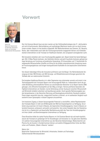 Vorwort




Martin Zeil                           Der Life-Sciences-Bereich baut wie kein zweiter auf den Schlüsseltechnologien des 21. Jahrhunderts
Bayerischer Staatsminister            auf und ist hochinnovativ. Wertschöpfung und nachhaltiges Wachstum lassen sich nur durch Innova-
für Wirtschaft, Infrastruktur,
Verkehr und Technologie               tionen erzielen. Bayern ist hier bestens aufgestellt. Mit Weltunternehmen wie Siemens, GE, Novartis,
Stellvertretender Ministerpräsident   Roche, aber insbesondere auch dank der forschungsorientierten engagierten kleinen und mittelstän-
                                      dischen Unternehmen ist der Freistaat ein Healthcare-Standort, der europaweit seinesgleichen sucht.

                                      Wo Innovation entstehen soll, muss Forschungsnähe gegeben sein. Bayern bietet hier beste Bedingun-
                                      gen: Mit 13 Max-Planck-Instituten, drei Helmholtz-Zentren und acht Fraunhofer-Instituten gelingt eine
                                      enge Vernetzung von Forschung und praktischer Anwendung. Elf Universitäten und 17 Hochschulen für
                                      angewandte Wissenschaften schaffen ein Klima für die direkte unternehmerische Umsetzung neues-
                                      ter Forschungsergebnisse und bringen hochqualifizierte Fachkräfte für die bayerischen Unternehmen
                                      hervor.

                                      Von diesem lebendigen Klima der Innovation profitieren auch die Bürger: Die flächendeckende Ver-
                                      sorgung mit über 400 Kliniken und 300 Vorsorge- und Rehabilitationseinrichtungen garantiert die
                                      Teilhabe aller am medizinischen Fortschritt.

                                      Die komplexe Healthcare-Branche ist in allen Segmenten eng miteinander vernetzt und nimmt in der
                                      Technologiepolitik des Freistaats Bayern eine herausragende Rolle ein. Insbesondere durch die ge-
                                      zielte Bündelung unterschiedlicher Partner aus verschiedensten Bereichen ist es Bayern bereits 2006
                                      gelungen, eine effiziente Clusterpolitik auf den Weg zu bringen. Hiervon profitieren besonders die
                                      Hightech-Unternehmen am Standort, da die Verbindung und der Austausch zwischen Wissenschaft
                                      und Wirtschaft erheblich erleichtert und beschleunigt werden. Durch gezielte Rahmenvorgaben wur-
                                      den beispielsweise in den Bereichen Normung und Gesetzgebung einheitliche Standards etabliert.
                                      Diese tragen wesentlich dazu bei, zielgerichtet forschen zu können, um im weltweiten Vergleich auch
                                      weiterhin einen Spitzenplatz in diesem Segment einzunehmen.

                                      Um Investoren Zugang zu diesem herausragenden Potenzial zu verschaffen, stehen Repräsentanten
                                      des Freistaats Bayern in mehr als 20 Metropolen der Welt als Ansprechpartner zur Verfügung. Sie ar-
                                      beiten eng zusammen mit Invest in Bavaria, der bayerischen Ansiedlungsagentur. Invest in Bavaria un-
                                      terstützt Investoren umfassend, vertraulich und kostenfrei. Vom ersten Gespräch über die Standortsu-
                                      che bis hin zu Spatenstich und dauerhafter Nachbetreuung steht das Team der Ansiedlungsagentur
                                      mit ihren Länder- und Branchenexperten Unternehmen zur Verfügung.

                                      Diese Broschüre bildet die starke Position Bayerns im Life-Sciences-Bereich ab und macht deutlich,
                                      warum der Freistaat ein großartiger Ort für Ansiedlungen und Innovation ist. Sie gibt einen Überblick,
                                      mit welchen herausragenden Unternehmen aus den Bereichen Biotechnologie, Medizintechnik und
                                      Pharma Sie als Investor in Kontakt kommen können und welche Erfolgsgeschichten hinter den Men-
                                      schen und Produkten „Made in Bavaria“ stecken!

                                      Martin Zeil
                                      Bayerischer Staatsminister für Wirtschaft, Infrastruktur, Verkehr und Technologie
                                      Stellvertretender Ministerpräsident
                                                                                                                                                    Invest in Bavaria
                                                                                                                                               03
                                                                                                                                                3
 