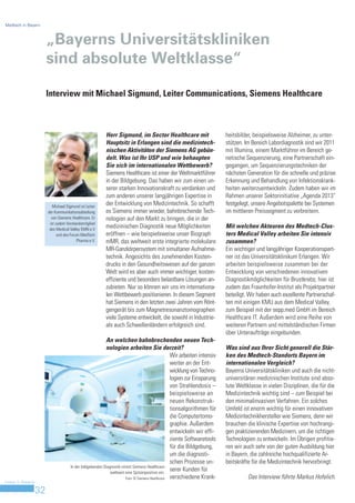 Medtech in Bayern



                         „Bayerns Universitätskliniken
                         sind absolute Weltklasse“

                         Interview mit Michael Sigmund, Leiter Communications, Siemens Healthcare



                                                          Herr Sigmund, im Sector Healthcare mit                           heitsbilder, beispielsweise Alzheimer, zu unter-
                                                          Hauptsitz in Erlangen sind die medizintech-                      stützen. Im Bereich Labordiagnostik sind wir 2011
                                                          nischen Aktivitäten der Siemens AG gebün-                        mit Illumina, einem Marktführer im Bereich ge-
                                                          delt. Was ist Ihr USP und wie behaupten                          netische Sequenzierung, eine Partnerschaft ein-
                                                          Sie sich im internationalen Wettbewerb?                          gegangen, um Sequenzierungstechniken der
                                                          Siemens Healthcare ist einer der Weltmarktführer                 nächsten Generation für die schnelle und präzise
                                                          in der Bildgebung. Das haben wir zum einen un-                   Erkennung und Behandlung von Infektionskrank-
                                                          serer starken Innovationskraft zu verdanken und                  heiten weiterzuentwickeln. Zudem haben wir im
                                                          zum anderen unserer langjährigen Expertise in                    Rahmen unserer Sektorinitiative „Agenda 2013“
                            Michael Sigmund ist Leiter
                                                          der Entwicklung von Medizintechnik. So schafft                   festgelegt, unsere Angebotspalette bei Systemen
                         der Kommunikationsabteilung      es Siemens immer wieder, bahnbrechende Tech-                     im mittleren Preissegment zu verbreitern.
                           von Siemens Healthcare. Er     nologien auf den Markt zu bringen, die in der
                          ist zudem Vorstandsmitglied
                          des Medical Valley EMN e.V
                                                          medizinischen Diagnostik neue Möglichkeiten                      Mit welchen Akteuren des Medtech-Clus-
                               und des Forum MedTech      eröffnen – wie beispielsweise unser Biograph                     ters Medical Valley arbeiten Sie intensiv
                                           Pharma e.V.    mMR, das weltweit erste integrierte molekulare                   zusammen?
                                                          MR-Ganzkörpersystem mit simultaner Aufnahme-                     Ein wichtiger und langjähriger Kooperationspart-
                                                          technik. Angesichts des zunehmenden Kosten-                      ner ist das Universitätsklinikum Erlangen. Wir
                                                          drucks in den Gesundheitswesen auf der ganzen                    arbeiten beispielsweise zusammen bei der
                                                          Welt wird es aber auch immer wichtiger, kosten-                  Entwicklung von verschiedenen innovativen
                                                          effiziente und besonders belastbare Lösungen an-                 Diagnostikmöglichkeiten für Brustkrebs; hier ist
                                                          zubieten. Nur so können wir uns im internationa-                 zudem das Fraunhofer-Institut als Projektpartner
                                                          len Wettbewerb positionieren. In diesem Segment                  beteiligt. Wir haben auch exzellente Partnerschaf-
                                                          hat Siemens in den letzten zwei Jahren vom Rönt-                 ten mit einigen KMU aus dem Medical Valley,
                                                          gengerät bis zum Magnetresonanztomographen                       zum Beispiel mit der sepp.med GmbH im Bereich
                                                          viele Systeme entwickelt, die sowohl in Industrie-               Healthcare IT. Außerdem wird eine Reihe von
                                                          als auch Schwellenländern erfolgreich sind.                      weiteren Partnern und mittelständischen Firmen
                                                                                                                           über Unteraufträge eingebunden.
                                                            An welchen bahnbrechenden neuen Tech-
                                                            nologien arbeiten Sie derzeit?                                 Was sind aus Ihrer Sicht generell die Stär-
                                                                                                   Wir arbeiten intensiv   ken des Medtech-Standorts Bayern im
                                                                                                   weiter an der Ent-      internationalen Vergleich?
                                                                                                   wicklung von Techno-    Bayerns Universitätskliniken und auch die nicht-
                                                                                                   logien zur Einsparung   universitären medizinischen Institute sind abso-
                                                                                                   von Strahlendosis –     lute Weltklasse in vielen Disziplinen, die für die
                                                                                                   beispielsweise an       Medizintechnik wichtig sind – zum Beispiel bei
                                                                                                   neuen Rekonstruk-       den minimalinvasiven Verfahren. Ein solches
                                                                                                   tionsalgorithmen für    Umfeld ist enorm wichtig für einen innovativen
                                                                                                   die Computertomo-       Medizintechnikhersteller wie Siemens, denn wir
                                                                                                   graphie. Außerdem       brauchen die klinische Expertise von hochrangi-
                                                                                                   entwickeln wir effi-    gen praktizierenden Medizinern, um die richtigen
                                                                                                   ziente Softwaretools    Technologien zu entwickeln. Im Übrigen profitie-
                                                                                                   für die Bildgebung,     ren wir auch sehr von der guten Ausbildung hier
                                                                                                   um die diagnosti-       in Bayern, die zahlreiche hochqualifizierte Ar-
                                                                                                   schen Prozesse un-      beitskräfte für die Medizintechnik hervorbringt.
                                       In der bildgebenden Diagnostik nimmt Siemens Healthcare
                                                               weltweit eine Spitzenposition ein.
                                                                                                   serer Kunden für
                                                                        Foto: © Siemens Healthcare verschiedene Krank-               Das Interview führte Markus Hofelich.
Invest in Bavaria

                    32
 