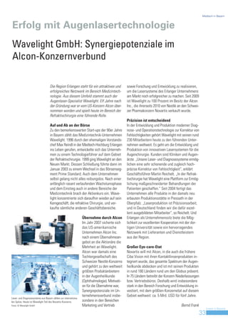Medtech in Bayern



Erfolg mit Augenlasertechnologie
Wavelight GmbH: Synergiepotenziale im
Alcon-Konzernverbund

                                    Die Region Erlangen steht für ein attraktives und          sowie Forschung und Entwicklung zu realisieren,
                                    erfolgreiches Netzwerk im Bereich Medizintech-             um die Lasersysteme des Erlanger Unternehmens
                                    nologie. Aus diesem Umfeld stammt auch der                 am Markt noch erfolgreicher zu machen. Seit 2009
                                    Augenlaser-Spezialist Wavelight. Elf Jahre nach            ist Wavelight zu 100 Prozent im Besitz der Alcon
                                    der Gründung war er vom US-Konzern Alcon über-             Inc., die ihrerseits 2010 von Nestlé an den Schwei-
                                    nommen worden und spielt heute im Bereich der              zer Pharmakonzern Novartis verkauft wurde.
                                    Refraktivchirurgie eine führende Rolle.
                                                                                               Präzision ist entscheidend
                                    Auf und Ab an der Börse                                    In der Entwicklung und Produktion moderner Diag-
                                    Zu den bemerkenswerten Start-ups der 90er Jahre            nose- und Operationstechnologie zur Korrektur von
                                    in Bayern zählt das Medizintechnik-Unternehmen             Fehlsichtigkeiten gehört Wavelight mit seinen rund
                                    Wavelight. 1996 durch den ehemaligen Vorstands-            230 Mitarbeitern heute zu den führenden Unter-
                                    chef Max Reindl in der Medtech-Hochburg Erlangen           nehmen weltweit. Es geht um die Entwicklung und
                                    ins Leben gerufen, entwickelte sich das Unterneh-          Produktion von innovativen Lasersystemen für die
                                    men zu einem Technologieführer auf dem Gebiet              Augenchirurgie. Kunden sind Kliniken und Augen-
                                    der Refraktivchirurgie. 1999 ging Wavelight an den         ärzte. „Unsere Laser- und Diagnosesysteme ermög-
                                    Neuen Markt. Dessen Schließung führte dann im              lichen eine sehr schonende und zugleich hoch-
                                    Januar 2003 zu einem Wechsel in das Börsenseg-             präzise Korrektur von Fehlsichtigkeit“, erklärt
                                    ment Prime Standard. Auch dem Unternehmen                  Geschäftsführer Martin Reichelt. „In der Refrak-
                                    selbst gelang nicht alles reibungslos. Nach einer          tivchirurgie hat Wavelight eine Plattform zur Ermög-
                                    anfänglich rasant verlaufenden Wachstumsphase              lichung maßgeschneiderter Behandlungen der
                                    und dem Einstieg auch in andere Bereiche der               Patienten geschaffen.“ Seit 2004 fertigt das
                                    Medizintechnik brach der Aktienkurs ein. Wave-             Unternehmen alle Produkte in der damals neu
                                    light konzentrierte sich daraufhin wieder auf sein         erbauten Produktionsstätte in Pressath in der
                                    Kerngeschäft, die refraktive Chirurgie, und ver-           Oberpfalz. „Laserproduktion ist Präzisionsarbeit,
                                    kaufte sämtliche anderen Geschäftsbereiche.                und in Deutschland finden wir die dafür exzel-
                                                                                               lent ausgebildeten Mitarbeiter“, so Reichelt. Und
                                                                 Übernahme durch Alcon         Erlangen als Unternehmenssitz biete die Mög-
                                                                 Im Jahr 2007 sicherte sich    lichkeit zur exzellenten Kooperation mit der dor-
                                                                 das US-amerikanische          tigen Universität sowie ein hervorragendes
                                                                 Unternehmen Alcon Inc.        Netzwerk mit Lieferanten und Dienstleistern
                                                                 nach einem Übernahmean-       aus der Region.
                                                                 gebot an die Aktionäre die
                                                                 Mehrheit an Wavelight.        Großer Eye-care-Etat
                                                                 Alcon war damals eine         Novartis will mit Alcon, in die auch die frühere
                                                                 Tochtergesellschaft des       Ciba Vision mit ihren Kontaktlinsenprodukten in-
                                                                 Schweizer Nestlé-Konzerns     tegriert wurde, das gesamte Spektrum der Augen-
                                                                 und gehört zu den weltweit    heilkunde abdecken und ist mit seinen Produkten
                                                                 größten Produktanbietern      in rund 180 Ländern rund um den Globus präsent.
                                                                 in der Augenheilkunde         In 75 Ländern betreibt der Konzern Niederlassungen
                                                                 (Ophthalmologie). Motivati-   bzw. Vertriebsbüros. Deshalb wird insbesondere
                                                                 on für die Übernahme war,     stark in den Bereich Forschung und Entwicklung in-
                                                                 Synergiepotenziale im Un-     vestiert, mit dem größten Konzernetat auf diesem
                                                                 ternehmensverbund insbe-      Gebiet weltweit: ca. 5 Mrd. USD für fünf Jahre.
Laser- und Diagnosesysteme aus Bayern zählen zur internationa-
len Spitze. Heute ist Wavelight Teil des Novartis-Konzerns.      sondere in den Bereichen
Fotos: © Wavelight GmbH                                          Marketing und Vertrieb                                               Bernd Frank
                                                                                                                                                          Invest in Bavaria
                                                                                                                                                     33
 
