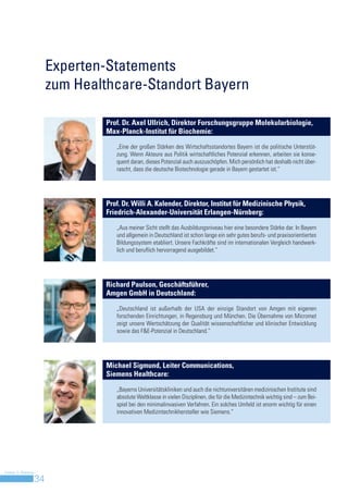 Experten-Statements
                         zum Healthcare-Standort Bayern

                                 Prof. Dr. Axel Ullrich, Direktor Forschungsgruppe Molekularbiologie,
                                 Max-Planck-Institut für Biochemie:

                                    „Eine der großen Stärken des Wirtschaftsstandortes Bayern ist die politische Unterstüt-
                                    zung. Wenn Akteure aus Politik wirtschaftliches Potenzial erkennen, arbeiten sie konse-
                                    quent daran, dieses Potenzial auch auszuschöpfen. Mich persönlich hat deshalb nicht über-
                                    rascht, dass die deutsche Biotechnologie gerade in Bayern gestartet ist.“




                                 Prof. Dr. Willi A. Kalender, Direktor, Institut für Medizinische Physik,
                                 Friedrich-Alexander-Universität Erlangen-Nürnberg:

                                    „Aus meiner Sicht stellt das Ausbildungsniveau hier eine besondere Stärke dar. In Bayern
                                    und allgemein in Deutschland ist schon lange ein sehr gutes berufs- und praxisorientiertes
                                    Bildungssystem etabliert. Unsere Fachkräfte sind im internationalen Vergleich handwerk-
                                    lich und beruflich hervorragend ausgebildet.“




                                 Richard Paulson, Geschäftsführer,
                                 Amgen GmbH in Deutschland:

                                    „Deutschland ist außerhalb der USA der einzige Standort von Amgen mit eigenen
                                    forschenden Einrichtungen, in Regensburg und München. Die Übernahme von Micromet
                                    zeigt unsere Wertschätzung der Qualität wissenschaftlicher und klinischer Entwicklung
                                    sowie das F&E-Potenzial in Deutschland.“




                                 Michael Sigmund, Leiter Communications,
                                 Siemens Healthcare:

                                    „Bayerns Universitätskliniken und auch die nichtuniversitären medizinischen Institute sind
                                    absolute Weltklasse in vielen Disziplinen, die für die Medizintechnik wichtig sind – zum Bei-
                                    spiel bei den minimalinvasiven Verfahren. Ein solches Umfeld ist enorm wichtig für einen
                                    innovativen Medizintechnikhersteller wie Siemens.“




Invest in Bavaria
                    34
 
