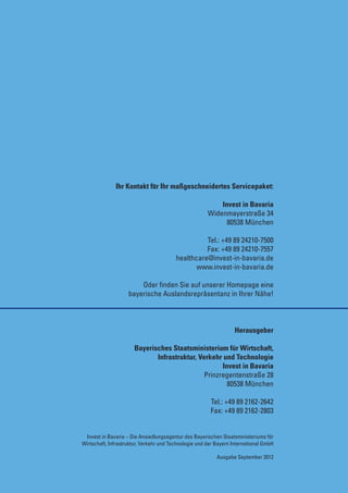 Ihr Kontakt für Ihr maßgeschneidertes Servicepaket:

                                                           Invest in Bavaria
                                                       Widenmayerstraße 34
                                                             80538 München

                                                   Tel.: +49 89 24210-7500
                                                   Fax: +49 89 24210-7557
                                         healthcare@invest-in-bavaria.de
                                                www.invest-in-bavaria.de

                        Oder finden Sie auf unserer Homepage eine
                    bayerische Auslandsrepräsentanz in Ihrer Nähe!



                                                                  Herausgeber

                       Bayerisches Staatsministerium für Wirtschaft,
                              Infrastruktur, Verkehr und Technologie
                                                     Invest in Bavaria
                                               Prinzregentenstraße 28
                                                       80538 München

                                                        Tel.: +49 89 2162-2642
                                                        Fax: +49 89 2162-2803


 Invest in Bavaria – Die Ansiedlungsagentur des Bayerischen Staatsministeriums für
Wirtschaft, Infrastruktur, Verkehr und Technologie und der Bayern International GmbH

                                                           Ausgabe September 2012
 