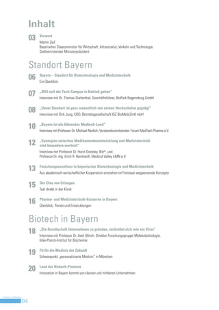 Inhalt
                              Vorwort
                         03   Martin Zeil
                              Bayerischer Staatsminister für Wirtschaft, Infrastruktur, Verkehr und Technologie
                              Stellvertretender Ministerpräsident


                         Standort Bayern
                              Bayern – Standort für Biotechnologie und Medizintechnik
                         06   Ein Überblick

                              „2015 soll der Tech-Campus in Betrieb gehen“
                         07   Interview mit Dr. Thomas Diefenthal, Geschäftsführer, BioPark Regensburg GmbH

                              „Unser Standort ist ganz wesentlich von seinen Hochschulen geprägt“
                         08   Interview mit Dirk Jung, COO, Betriebsgesellschaft IGZ BioMed/ZmK mbH

                              „Bayern ist ein führendes Medtech-Land“
                         10   Interview mit Professor Dr. Michael Nerlich, Vorstandsvorsitzender, Forum MedTech Pharma e.V.

                              „Synergien zwischen Medikamentenentwicklung und Medizintechnik
                         12   sind besonders wertvoll“
                              Interview mit Professor Dr. Horst Domdey, BioM, und
                              Professor Dr.-Ing. Erich R. Reinhardt, Medical Valley EMN e.V.

                              Forschungsexzellenz in bayerischer Biotechnologie und Medizintechnik
                         13   Aus akademisch-wirtschaftlicher Kooperation entstehen im Freistaat wegweisende Konzepte

                              Der Clou von Erlangen
                         15   Test direkt in der Klinik

                              Pharma- und Medizintechnik-Konzerne in Bayern
                         16   Überblick, Trends und Entwicklungen


                         Biotech in Bayern
                              „Die Bereitschaft Unternehmen zu gründen, verbreitet sich wie ein Virus“
                         18   Interview mit Professor Dr. Axel Ullrich, Direktor Forschungsgruppe Molekularbiologie,
                              Max-Planck-Institut für Biochemie

                              Fit für die Medizin der Zukunft
                         19   Schwerpunkt „personalisierte Medizin“ in München

                              Land der Biotech-Pioniere
                         20   Innovation in Bayern kommt von kleinen und mittleren Unternehmen




Invest in Bavaria
                    04
 