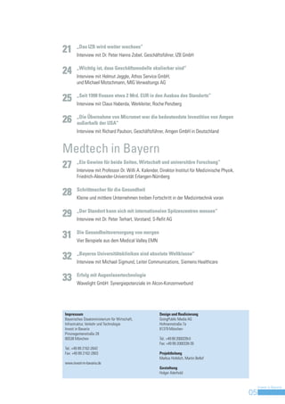 „Das IZB wird weiter wachsen“
21     Interview mit Dr. Peter Hanns Zobel, Geschäftsführer, IZB GmbH

       „Wichtig ist, dass Geschäftsmodelle skalierbar sind“
24     Interview mit Helmut Jeggle, Athos Service GmbH,
       und Michael Motschmann, MIG Verwaltungs AG

       „Seit 1998 flossen etwa 2 Mrd. EUR in den Ausbau des Standorts“
25     Interview mit Claus Haberda, Werkleiter, Roche Penzberg

       „Die Übernahme von Micromet war die bedeutendste Investition von Amgen
26     außerhalb der USA“
       Interview mit Richard Paulson, Geschäftsführer, Amgen GmbH in Deutschland


Medtech in Bayern
       „Ein Gewinn für beide Seiten, Wirtschaft und universitäre Forschung“
27     Interview mit Professor Dr. Willi A. Kalender, Direktor Institut für Medizinische Physik,
       Friedrich-Alexander-Universität Erlangen-Nürnberg

       Schrittmacher für die Gesundheit
28     Kleine und mittlere Unternehmen treiben Fortschritt in der Medizintechnik voran

       „Der Standort kann sich mit internationalen Spitzenzentren messen“
29     Interview mit Dr. Peter Terhart, Vorstand, S-Refit AG

       Die Gesundheitsversorgung von morgen
31     Vier Beispiele aus dem Medical Valley EMN

       „Bayerns Universitätskliniken sind absolute Weltklasse“
32     Interview mit Michael Sigmund, Leiter Communications, Siemens Healthcare

       Erfolg mit Augenlasertechnologie
33     Wavelight GmbH: Synergiepotenziale im Alcon-Konzernverbund




Impressum                                            Design und Realisierung
Bayerisches Staatsministerium für Wirtschaft,        GoingPublic Media AG
Infrastruktur, Verkehr und Technologie               Hofmannstraße 7a
Invest in Bavaria                                    81379 München
Prinzregentenstraße 28
80538 München                                        Tel.: +49 89 2000339-0
                                                     Fax: +49 89 2000339-39
Tel.: +49 89 2162-2642
Fax: +49 89 2162-2803                                Projektleitung
                                                     Markus Hofelich, Martin Bellof
www.invest-in-bavaria.de
                                                     Gestaltung
                                                     Holger Aderhold


                                                                                                        Invest in Bavaria
                                                                                                   05
 