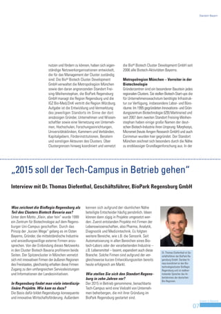 Standort Bayern




                           nutzen und fördern zu können, haben sich eigen-      die BioM Biotech Cluster Development GmbH seit
                           ständige Netzwerkorganisationen entwickelt,          2006 alle Biotech-Aktivitäten Bayerns.
                           die für das Management der Cluster zuständig
                           sind: Die BioM Biotech Cluster Development           Metropolregion München – Vorreiter in der
                           GmbH verwaltet die Metropolregion München            Biotechnologie
                           sowie den daran angrenzenden Standort Frei-          Gründerzentren sind ein besonderer Baustein jedes
                           sing-Weihenstephan, die BioPark Regensburg           regionalen Clusters. Sie stellen Biotech-Start-ups die
                           GmbH managt die Region Regensburg und die            für Unternehmenswachstum benötigte Infrastruk-
                           IGZ Bio-Med/ZmK vertritt die Region Würzburg.        tur zur Verfügung, insbesondere Labor- und Büro-
                           Aufgabe ist die Entwicklung und Vermarktung          räume. Im 1995 gegründeten Innovations- und Grün-
                           des jeweiligen Standorts im Sinne der dort           dungszentrum Biotechnologie (IZB) Martinsried und
                           ansässigen Gründer, Unternehmen und Wissen-          seit 2007 dem zweiten Standort Freising-Weihen-
                           schaftler sowie eine Vernetzung von Unterneh-        stephan haben einige große Namen der deut-
                           men, Hochschulen, Forschungseinrichtungen,           schen Biotech-Industrie ihren Ursprung: Morphosys,
                           Universitätskliniken, Kammern und Verbänden,         Micromet (heute Amgen Research GmbH) und auch
                           Kapitalgebern, Förderinstitutionen, Beratern         Corimmun wurden hier gegründet. Der Standort
                           und sonstigen Akteuren des Clusters. Über            München zeichnet sich besonders durch die Nähe
                           Clustergrenzen hinweg koordiniert und vernetzt       zu erstklassiger Grundlagenforschung aus. In der




„2015 soll der Tech-Campus in Betrieb gehen“
Interview mit Dr. Thomas Diefenthal, Geschäftsführer, BioPark Regensburg GmbH


Was zeichnet die BioRegio Regensburg als              kennen sich aufgrund der räumlichen Nähe
Teil des Clusters Biotech Bavaria aus?                beteiligte Entscheider häufig persönlich. Ideen
Unter dem Motto „Klein, aber fein“ wurde 1999         können dann zügig in Projekte umgesetzt wer-
ein Zentrum für Biotechnologie auf dem Regens-        den. Zuerst entstanden Projekte mit Firmen der
burger Uni-Campus geschaffen. Durch das               Lebenswissenschaften, also Pharma, Analytik,
Prinzip der „kurzen Wege“ gelang es im Osten          Diagnostik und Medizintechnik. Es folgten
Bayerns, Gründer, die mittelständische Industrie      weitere Bereiche, wie z.B. die Sensorik. Seit
und ansiedlungswillige externe Firmen anzu-           Automatisierung in allen Bereichen eines Bio-
sprechen. Von der Einbindung dieses Netzwerks         tech-Labors oder der verarbeitenden Industrie –
in den Cluster Biotech Bavaria profitieren beide      z.B. Lebensmittel – boomt, expandiert auch diese
                                                                                                              Dr. Thomas Diefenthal ist Ge-
Seiten. Der Spitzencluster in München vernetzt        Branche. Solche Firmen sind aufgrund der ver-           schäftsführer der BioPark Re-
sich mit innovativen Firmen der äußeren Regionen      gleichsweise kurzen Entwicklungszeiten bereits          gensburg GmbH. Darüber hi-
                                                                                                              naus koordiniert er den Bio-
des Freistaates, gleichzeitig erhalten diese Firmen   heute erfolgreich am Markt.
                                                                                                              technologiecluster BioRegio
Zugang zu den umfangreichen Serviceleistungen                                                                 Regensburg und ist stellver-
und Informationen der Landesinitiativen.              Wie stellen Sie sich den Standort Regens-               tretender Sprecher des Ar-
                                                                                                              beitskreises der deutschen
                                                      burg in zehn Jahren vor?
                                                                                                              Bio-Regionen.
In Regensburg findet man viele interdiszip-           Der 2015 in Betrieb genommene, benachbarte
linäre Projekte. Wie kam es dazu?                     Tech-Campus wird eine Vielzahl von Unterneh-
Die Basis dafür bildet Regensburgs konsequente        men beherbergen, die mit ihrer Gründung im
und innovative Wirtschaftsförderung. Außerdem         BioPark Regensburg gestartet sind.
                                                                                                                                                   Invest in Bavaria

                                                                                                                                              07
 