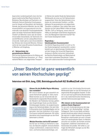 Standort Bayern




                     bayerischen Landeshauptstadt sitzen drei bio-                  im Rahmen der zweiten Runde des Spitzencluster-
                     logisch-medizinische Max-Planck-Institute für                  Wettbewerbs als eines von fünf Spitzenclustern
                     Biochemie, Neurobiologie und Psychiatrie, ein                  ausgezeichnet. Vision des Spitzenclusters ist es,
                     Helmholtz Zentrum (Deutsches Forschungszen-                    diesen als internationale Exzellenz- und Mo-
                     trum für Umwelt und Gesundheit), die Fraunhofer-               dellregion für personalisierte und zielgerichtete
                     Zentrale, das Genzentrum München, das seit 1984                Therapien zu etablieren. Dazu stehen über einen
                     wissenschaftlich und organisatorisch eine Vor-                 Zeitraum von fünf Jahren Mittel in Höhe von knapp
                     reiterrolle in der deutschen Forschungslandschaft              100 Mio. EUR zur Verfügung, wovon etwa die
                     spielt, die beiden Hochschulen Weihenstephan-                  Hälfte von beteiligten Unternehmen beigesteuert
                     Triesdorf und München sowie zwei der besten                    wird. Das Management übernimmt die BioM Bio-
                     Universitäten Deutschlands, die Technische Uni-                tech Cluster Development GmbH.
                     versität München und die Ludwig-Maximilians-
                     Universität. Zudem gibt es zwei Universitätsklini-             Regensburg –
                     ken (Klinikum der Universität München, Klinikum                Interdisziplinäre Zusammenarbeit
                     rechts der Isar) sowie 60 weitere Krankenhäuser                Die BioPark Regensburg GmbH ist nicht nur für
                     in München und Umgebung.                                       das Clustermanagement verantwortlich, sondern
                                                                                    betreibt auch ein gleichnamiges Gründerzentrum
                     m4 – Spitzencluster der                                        auf dem Campus der Universität Regensburg.
                     personalisierten Medizin                                       Ansässig im BioPark sind primär Unternehmen
                     2010 hat das Bundesministerium für Bildung und                 der Bereiche Biotechnologie und Medizintechnik
                     Forschung das Münchner Konsortium „m4 – Perso-                 sowie damit verbundene Dienstleister. Zudem
                     nalisierte Medizin und zielgerichtete Therapien“               sitzen acht außeruniversitäre Forschungsinstitute




                     „Unser Standort ist ganz wesentlich
                     von seinen Hochschulen geprägt“
                     Interview mit Dirk Jung, COO, Betriebsgesellschaft IGZ BioMed/ZmK mbH

                                                           Können Sie die BioMed Region Würzburg                zusätzlich an der Schnittstelle Bioinformatik.
                                                           kurz vorstellen?                                     Mittlerweile haben wir das IGZ thematisch um
                                                           Wir sind ein Standort, der ganz wesentlich von       angrenzende Wissensgebiete erweitert. So kön-
                                                           seinen Hochschulen geprägt ist. Viele unserer        nen wir auch hoch qualifizierten Nischenanbie-
                                                           Mieter kommen aus der Universität oder der           tern in der medizintechnischen Dienstleistung
                                                           Hochschule für angewandte Wissenschaften.            optimale Startvoraussetzungen bieten.
                                                           Der Wandel in der Förderkultur hat dazu geführt,
                                                           dass Ausgründungen heute aus eher kleinen            Wie intensiv ist die Zusammenarbeit mit
                                                           Gründergruppen bestehen, die vergleichsweise         anderen Cluster-Regionen?
                         Dirk Jung ist COO der Betriebs-
                                                           lange an der Hochschule bleiben. Eine sehr frühe     Für uns sind „Existenzgründung aus den eige-
                             gesellschaft IGZ BioMed/      Einflussnahme durch Risikokapitalgeber wird so       nen Reihen“ und „Bestandspflege“ wichtige
                          ZmK mbH. Darüber hinaus ist      gemindert. Auch das Uniklinikum ist für unsere       Schlagworte. Dazu ist eine lokale und überre-
                         er stellvertretender Geschäfts-
                         leiter von Congress-Tourismus-
                                                           Life-Science-Landschaft bedeutsam. Wir hoffen,       gionale Vernetzung jedoch absolut notwendig,
                         Wirtschaft der Stadt Würzburg.    demnächst erste Ausgründungen aus der Klinik         das zeigt sich in regem Austausch der einzelnen
                                                           beheimaten zu können.                                Bioregionen untereinander wie auch in Koope-
                                                                                                                ration auf interdisziplinärer Ebene. Im Moment
                                                           Welche Branchen sind im IGZ vertreten?               versuchen wir verstärkt, den Kontakt zwischen
                                                           Das IGZ war von Anfang an thematisch in zwei         Ausgründern, etablierten Unternehmen und
                                                           bzw. drei Bereiche aufgeteilt: einerseits Biotech-   Hochschulen herzustellen. Wir hoffen so, auf
                                                           nologie und Biomedizin, andererseits Informa-        Fragen der Wirtschaft Lösungen aus der Wis-
                                                           tions- und Kommunikationstechnologie, und            senschaft zu erhalten.
Invest in Bavaria
                    08
 