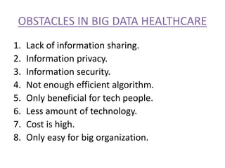 OBSTACLES IN BIG DATA HEALTHCARE
1. Lack of information sharing.
2. Information privacy.
3. Information security.
4. Not enough efficient algorithm.
5. Only beneficial for tech people.
6. Less amount of technology.
7. Cost is high.
8. Only easy for big organization.
 