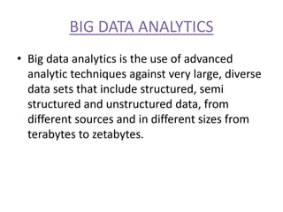 BIG DATA ANALYTICS
• Big data analytics is the use of advanced
analytic techniques against very large, diverse
data sets that include structured, semi
structured and unstructured data, from
different sources and in different sizes from
terabytes to zetabytes.
 