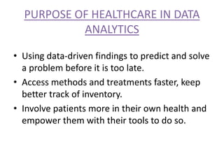 PURPOSE OF HEALTHCARE IN DATA
ANALYTICS
• Using data-driven findings to predict and solve
a problem before it is too late.
• Access methods and treatments faster, keep
better track of inventory.
• Involve patients more in their own health and
empower them with their tools to do so.
 