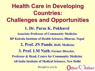 Health Care in Developing
Countries:
Challenges and Opportunities
1. Dr. Paras K. Pokharel
Associate Professor of Community Medicine
BP Koirala Institute of Health Sciences, Dharan, Nepal
2. Prof. JN Pande, HoD, Medicine
3. Prof. LM Nath, Former Director,
Professor & Head, Centre for Community Medicine
All India Institute of Medical Sciences, New Delhi
Brought to you by
 