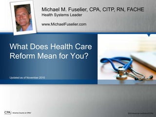 Michael M. Fuselier, CPA, CITP, RN, FACHE Health Systems Leader www.MichaelFuselier.com What Does Health Care Reform Mean for You? Updated as of November 2010  