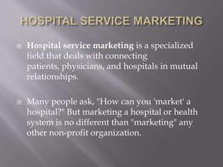HOSPITAL SERVICE MARKETINGHospital service marketingis a specialized field that deals with connecting patients, physicians, and hospitals in mutual relationships.Many people ask, "How can you 'market' a hospital?" But marketing a hospital or health system is no different than "marketing" any other non-profit organization.