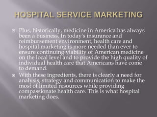 HOSPITAL SERVICE MARKETINGPlus, historically, medicine in America has always been a business. In today's insurance and reimbursement environment, health care and hospital marketing is more needed than ever to ensure continuing viability of American medicine on the local level and to provide the high quality of individual health care that Americans have come to demand.With these ingredients, there is clearly a need for analysis, strategy and communication to make the most of limited resources while providing compassionate health care. This is what hospital marketing does.