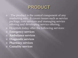 PRODUCT  The product is the central component of any marketing mix.  It covers issues such as service package, core services and managing service offering and developing service offering. Hospitals today offer the following services:Emergency servicesAmbulance servicesDiagnostic servicesPharmacy services Causality services 