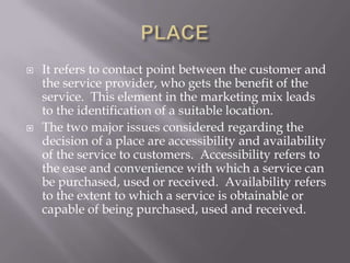 PLACEIt refers to contact point between the customer and the service provider, who gets the benefit of the service.  This element in the marketing mix leads to the identification of a suitable location.The two major issues considered regarding the decision of a place are accessibility and availability of the service to customers.  Accessibility refers to the ease and convenience with which a service can be purchased, used or received.  Availability refers to the extent to which a service is obtainable or capable of being purchased, used and received. 