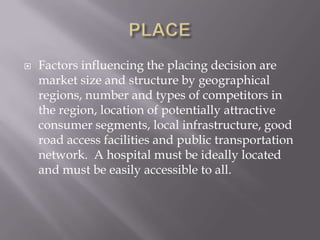 PLACEFactors influencing the placing decision are market size and structure by geographical regions, number and types of competitors in the region, location of potentially attractive consumer segments, local infrastructure, good road access facilities and public transportation network.  A hospital must be ideally located and must be easily accessible to all.