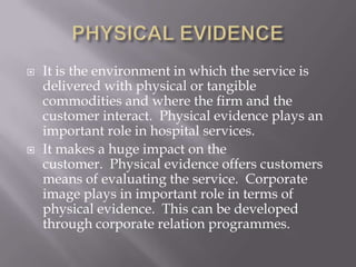 PHYSICAL EVIDENCEIt is the environment in which the service is delivered with physical or tangible commodities and where the firm and the customer interact.  Physical evidence plays an important role in hospital services. It makes a huge impact on the customer.  Physical evidence offers customers means of evaluating the service.  Corporate image plays in important role in terms of physical evidence.  This can be developed through corporate relation programmes.