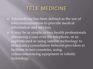 TELE MEDICINETelemedicine has been defined as the use of telecommunications to provide medical information and services. It may be as simple as two health professionals discussing a case over the telephone, or as sophisticated as using satellite technology to broadcast a consultation between providers at facilities in two countries, using videoconferencing equipment or robotic technology. 