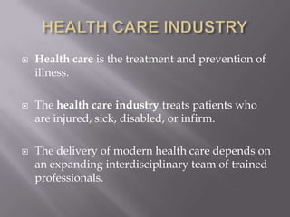 HEALTH CARE INDUSTRYHealth care is the treatment and prevention of illness.The health care industry treats patients who are injured, sick, disabled, or infirm. The delivery of modern health care depends on an expanding interdisciplinary team of trained professionals.