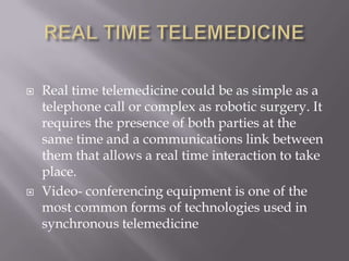 REAL TIME TELEMEDICINEReal time telemedicine could be as simple as a telephone call or complex as robotic surgery. It requires the presence of both parties at the same time and a communications link between them that allows a real time interaction to take place. Video- conferencing equipment is one of the most common forms of technologies used in synchronous telemedicine