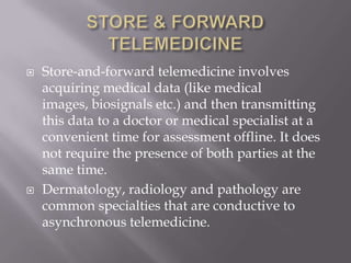 STORE & FORWARD TELEMEDICINEStore-and-forward telemedicine involves acquiring medical data (like medical images, biosignals etc.) and then transmitting this data to a doctor or medical specialist at a convenient time for assessment offline. It does not require the presence of both parties at the same time.Dermatology, radiology and pathology are common specialties that are conductive to asynchronous telemedicine.