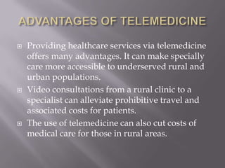 ADVANTAGES OF TELEMEDICINEProviding healthcare services via telemedicine offers many advantages. It can make specially care more accessible to underserved rural and urban populations.Video consultations from a rural clinic to a specialist can alleviate prohibitive travel and associated costs for patients.The use of telemedicine can also cut costs of medical care for those in rural areas.