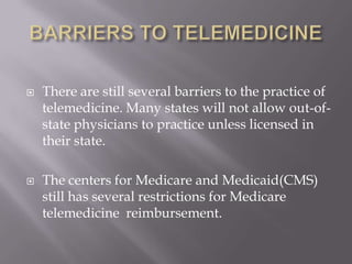 BARRIERS TO TELEMEDICINEThere are still several barriers to the practice of telemedicine. Many states will not allow out-of-state physicians to practice unless licensed in their state.The centers for Medicare and Medicaid(CMS) still has several restrictions for Medicare telemedicine  reimbursement.