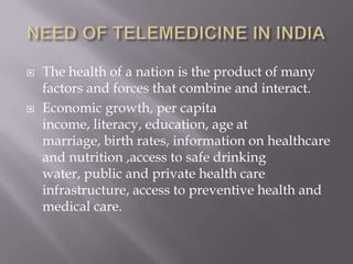 NEED OF TELEMEDICINE IN INDIAThe health of a nation is the product of many factors and forces that combine and interact. Economic growth, per capita income, literacy, education, age at marriage, birth rates, information on healthcare and nutrition ,access to safe drinking water, public and private health care infrastructure, access to preventive health and medical care. 