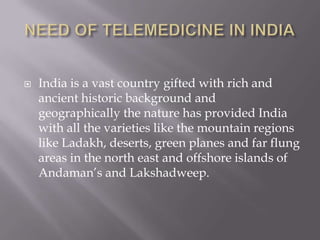 NEED OF TELEMEDICINE IN INDIAIndia is a vast country gifted with rich and ancient historic background and geographically the nature has provided India with all the varieties like the mountain regions like Ladakh, deserts, green planes and far flung areas in the north east and offshore islands of Andaman’s and Lakshadweep.