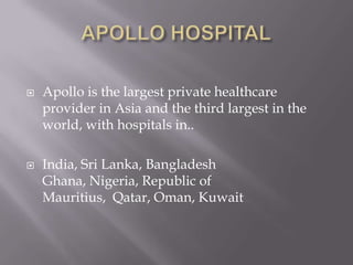 APOLLO HOSPITALApollo is the largest private healthcare provider in Asia and the third largest in the world, with hospitals in.. India, Sri Lanka, Bangladesh Ghana, Nigeria, Republic of Mauritius,  Qatar, Oman, Kuwait 