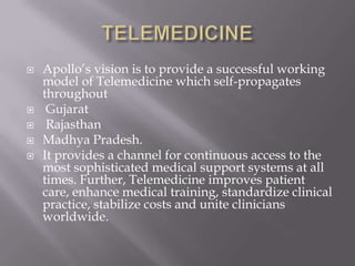 TELEMEDICINEApollo’s vision is to provide a successful working model of Telemedicine which self-propagates throughout GujaratRajasthan Madhya Pradesh. It provides a channel for continuous access to the most sophisticated medical support systems at all times. Further, Telemedicine improves patient care, enhance medical training, standardize clinical practice, stabilize costs and unite clinicians worldwide.