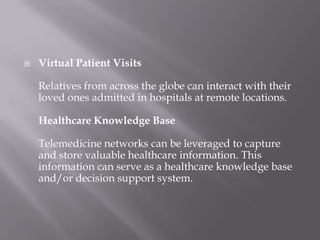 Virtual Patient VisitsRelatives from across the globe can interact with their loved ones admitted in hospitals at remote locations. Healthcare Knowledge BaseTelemedicine networks can be leveraged to capture and store valuable healthcare information. This information can serve as a healthcare knowledge base and/or decision support system. 
