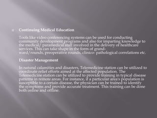 Continuing Medical EducationTools like video conferencing systems can be used for conducting community development programs and also for imparting knowledge to the medical/ paramedical staff involved in the delivery of healthcare services. This can take shape in the form of grand-ward/rounds, preoperative rounds, clinico- pathological correlations etc.Disaster Management In natural calamities and disasters, Telemedicine station can be utilized to coordinate relief efforts aimed at the affected population.The Telemedicine station can be utilized to provide training in typical disease patterns in remote areas. For instance, if a particular area's population is susceptible to a certain disease, the physician can be trained to identify the symptoms and provide accurate treatment. This training can be done both online and offline.
