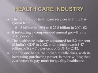 HEALTH CARE INDUSTRYThe demand for healthcare services in India has grown from……         $ 4.8 billion in 1991 to $ 22.8 billion in 2001-02It indicating a compounded annual growth rateof 16 per cent. The healthcare industry accounted for 5.2 per cent of India’s GDP in 2002, and it could reach $ 47 billion or 6.2—7.5 per cent of GDP by 2012. On the one hand, the Indian middle class, with its increasing purchasing power, is more willing than ever before to pay more for quality healthcare.