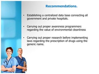 Recommendations.

• Establishing a centralized data base connecting all
  government and private hospitals.

• Carrying out proper awareness programmers
  regarding the value of environmental cleanliness

• Carrying out proper research before implementing
  laws regarding the prescription of drugs using the
  generic name.
 