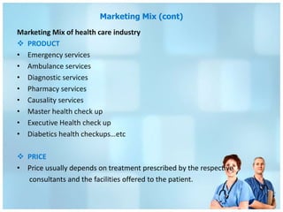 Marketing Mix (cont)
Marketing Mix of health care industry
 PRODUCT
• Emergency services
• Ambulance services
• Diagnostic services
• Pharmacy services
• Causality services
• Master health check up
• Executive Health check up
• Diabetics health checkups…etc

 PRICE
• Price usually depends on treatment prescribed by the respective
  consultants and the facilities offered to the patient.
 