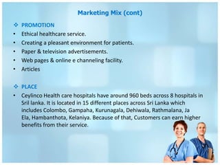 Marketing Mix (cont)
   PROMOTION
•   Ethical healthcare service.
•   Creating a pleasant environment for patients.
•   Paper & television advertisements.
•   Web pages & online e channeling facility.
•   Articles

 PLACE
• Ceylinco Health care hospitals have around 960 beds across 8 hospitals in
  Sril lanka. It is located in 15 different places across Sri Lanka which
  includes Colombo, Gampaha, Kurunagala, Dehiwala, Rathmalana, Ja
  Ela, Hambanthota, Kelaniya. Because of that, Customers can earn higher
  benefits from their service.
 